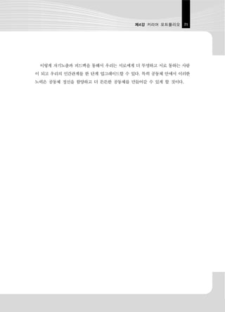 제4강 커리어 포트폴리오    71




 이렇게 자기노출과 피드백을 통해서 우리는 서로에게 더 투명하고 서로 통하는 사람
이 되고 우리의 인간관계를 한 단계 업그레이드할 수 있다. 특히 공동체 안에서 이러한
노력은 공동체 정신을 함양하고 더 튼튼한 공동체를 만들어갈 수 있게 할 것이다.
 