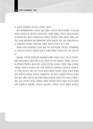 76 커리어 포트폴리오 작성




우 중요한 역량개발의 요소임을 나타내는 것이다.
 현재 문화예술분야에서 운영되고 있는 CoP는 교육과정 외부에 존재하는 지식공유와
토론을 중심으로 한 정기적인 소모임으로서 다양한 형태로 시도하고 발전시켜나가는
초기단계에 있다. 현장의 공동관심사를 중심으로 인간적인 신뢰와 접촉을 매개로 정기
적인 교류와 네트워킹을 하는 CoP에 대한 요구와 필요성은 매우 크며, 현장인력으로서
의 존재로부터 기인하는 자연스러운 실체적 학습의 요구라고 할 수 있다.
 단순한 교류와 네트워킹의 소모임, 동종 직무 종사자들간의 친목모임, 지역문화현장
의 프랙티스를 공유하고 개발하는 CoP 등 다양한 형태로 모색되고 있는 것이 일반적이
다.
 문화예술 기획경영 현장인력의 학습형태로 CoP가 필요한 이유는 크게 세 가지이다.
첫째, 현장인력들의 교육에 대한 요구는 단순한 명시지의 학습만을 기대하는 것이 아니
라, 현장에서 발생하고 필요로 하는 정보와 암묵지를 공유하는 시간과 기회를 조직하고
지원하는 역할까지 요구하고 있다. 둘째, 현장인력의 교육과정은 수동적으로 강의를 듣
고 지식을 습득하고 마는 것이 아니라 현장의 현업과 직결되는 다양한 문제의 해결과
모색, 창의적인 결과물을 공동으로 창출해나가는 주도적이고 실천적인 학습으로 운영되
어야 한다. 셋째, 교육프로그램 안에서 CoP로써 학습을 촉진시키거나 학습이 수행되는
경우, 교육 외곽에서 별개로 존재하는 CoP의 경우보다 현장과 학습의 유기적 통합의
실행 공동체로서 문화예술 기획경영 전문인력의 전략적인 커리어 개발에 용이하다.
 