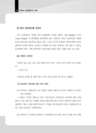 78 커리어 포트폴리오 작성




      좋은 경력관리를 위하여


  과거 평생직장의 시대와 달리 경영환경의 급속한 변화는 ‘Job Change’가 아닌
‘Career Change’ 즉 경력개발을 준비하여야 하는 시대이다. 따라서 경력관리를 어떻게
얼마나 하는지를 점검해 볼 필요가 있다. 그리고 장기적 관점에서 경력에 대한 비전과
전반적인 인생의 목표를 고민하고 노력해야 만이 좋은 경력자로 평가 받을 수 있음을
유의하여야 한다. 이때 인맥이라는 네트워킹을 통하여 좋은 기회를 얻을 수도 있다.


      이력서 디자인


  “당신이 알고 있는 모든 것을 말하려 하지 마라. 그것은 단지 순간에 지나지 않는
다.”
  - 노르망 포드


  이력서를 준비할 때 “해야 하는 것”과 “하지 말아야 할 것”을 소개한다.


      효과적인 이력서를 위한 9가지 원칙


  (1) 이력서는 일생동안에 가진 직업의 자세한 연대기가 아니라 마케팅의 도구라는
      것을 명심하라.
  → 내용은 “자신을 상품으로 보는” 마음가짐으로 선택적으로 골라내야 한다. 만일
취미나 수상, 업적 또는 특별한 능력을 포함시켜야 할지 의심이 생긴다면 다음과 같이
질문하라. “내가 그것을 포함시킨다면 그 직업을 얻는데 있어서 나를 더 상품화시켜 줄
까?” 만일 아니라면, 삭제해버려라.


  (2) 이력서의 주 목적을 생각하라. 즉 인터뷰를 얻기 위한 것이지 직업을 얻기 위한
 