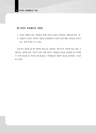 8   커리어 포트폴리오 작성




    커리어 포트폴리오 과정은


 1. 커리어 개발을 하는 사람들이 현재 자신의 일에서 만족감을 경험하게 하는 것.
 2. 사람들이 자신의 ‘최적의 직업’을 발견하도록 이끌어 일에 대한 만족감을 증진시
    키는 것에 목적을 두고 있다.


 음악가가 연주를 할 때 ‘열정과 재능으로 연주하는 연주자’와 ‘악보에 있는 대로 기
계적으로 연주를 하는 사람’의 경우 어떤 연주가 사람들의 마음을 울리겠는가? 여러분
이 이제 만들게 될 커리어 포트폴리오는 여러분들의 열정과 재능을 담아내는 그릇이
될 것이다.
 