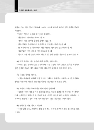 80 커리어 포트폴리오 작성




배경과 기술, 업적 등이 기록된다. 그리고 그것에 뒤이어 최근의 업무 경력을 간단히
기술한다.
 기능적인 형식은 다음의 경우에 더 선호된다.
 - 산업분야나 커리어를 바꾸려 할 때
 - 경력이 매우 길거나 중간에 공백이 있을 때
 - 넓은 범위의 능력들이 더 효과적으로 강조되는 것이 필요할 때
 - 한 회사에서의 긴 커리어에서 나온 다양한 업적들이 강조되어야 할 때
 - 직업변화가 잦은 기록을 경감시키고자 할 때
 - 일터로 나온 새 일꾼으로서의 당신의 일 경험 부족을 경감시킬 필요가 있을 때


 (6) 직업 목적을 쓰는 대신에 자격 조건을 요약시켜라.
 → 어느 정도 경력이 있는 구직자라면 더욱 그렇다. 자격 조건의 요약은 지원자에
대한 간략한 개요와 매우 짧고 간략한 대표적인 업적들을 포함시켜야 한다.


 (7) 디자인 규약을 따라라.
 → 표준 활자체를 이용해 검정 잉크로 인쇄하고 하얗거나 크림색으로 된 규격화된
종이를 이용하라. 이것은 전문적인 인상을 전달하는 데 도움을 준다.


 (8) 자신의 소개를 두페이지를 넘지 않게 정리하라.
 → 25년 이상의 경험을 가진 전문가일지라도 자신의 정보를 한 페이지나 두 페이지
안에 선택적으로 포함시킬 수 있어야 한다. 이것은 사실상 모든 지원서의 기준이다. 단
학구적인 환경이나 정부 직책, 과학적인 업무, 전문 저술자는 그렇지 않다.


 (9) 불필요한 어떤 정보도 피한다.
 → 건강상태, 종교, 개인적인 취향 등은 회사 측에서 요구하지 않는 한 기록할 필요
가 없다.
 