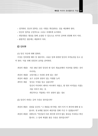 제5강 커리어 포트폴리오 작성 81




 - 정직하라. 당신이 밝히는 모든 사항은 확인된다는 것을 예상해야 한다.
 - 당신의 업적을 긍정적으로 그리고 자세하게 묘사하라.
 - 희망연봉은 협상을 통해 조정될 수 있으므로 과거의 급여에 연연해 하지 마라.
 - 불법적인 질문에는 대답하지 마라.


   인터뷰


 (1) 당신 자신에 대해 말하라.
 이것은 인터뷰할 때의 첫 질문이다. 그들은 일에 관련된 당신의 자격요건을 듣고 싶
어 한다. 이를 위해 1분간의 요약을 준비하라.


 최상의 대답1 지난 10년 동안 당신의 한 일의 개요(전체의 커리어를 말하는 것이
          아니다).
 최상의 대답2 교육사항-그 자리와 관계 있는 것만
 최상의 대답3 요구 조건과 관련이 있는 특별한 능력
 최악의 대답   당신은 무엇을 알고 싶습니까?
          당신이 어디에서 태어나 어디에서 자랐고, 몇 명의 아이들을 가졌는
          지를 이야기 하는 것.
          개인적이고 직업과는 아무 관련이 없는 정보


 (2) 당신이 바라는 급여 수준은 얼마입니까?


 최상의 대답1 결정을 넘긴다: “그 대답을 하기에는 제가 아직 이 회사에 대해 잘 모
          릅니다. 첫 6개월 동안의 예상치를 말해 주실 수 있겠습니까?”
 최상의 대답2 되받는다: “당신들이 다른 회사에 뒤지지 않는 봉급을 주리라고 확신
          합니다. 그 일에 책정한 봉급 수준은 얼마입니까?”
 