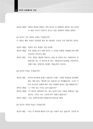 82 커리어 포트폴리오 작성




최상의 대답3 대략의 범위를 말한다. 만약 당신이 꼭 말해야만 한다면 지난 5년에
         서 10년 사이의 수당이나 보너스 등을 포함하여 연봉을 말하라.


(3) 당신이 가진 최대의 장점은 무엇입니까?
이 질문은 행동 차원의 인터뷰를 받을 때 사용된다. 오늘날 가장 일반적인 것이다.


최상의 대답1 형체가 있고 확실한 직업 능력들
최상의 대답2 특정 결과를 얻기 위해 당신이 그 능력을 어떻게 사용했는지에 대한
         사실적인 이야기나 예들.
최악의 대답   “나는 정말로 대단한 사람이고, 팀을 잘 이끌어 가는 사람입니다. 장
         담하건대 저는 이 회사에 딱 맞는 사람입니다.”(문제점: 주관적이고
         실체가 없는 장점이며, 확실한 직업능력이 아니다.)


(4) 당신의 약점은 무엇입니까?


최상의 대답   과거에 당신에게 문제가 되었지만 이제는 극복한 약점들을 언급해야
         한다. 예를 들어, “예전에 나는 참을성이 좀 부족했습니다. 그러나 시
         간이 흐르면서 상황에 따라 이를 극복해야 한다는 것을 배웠습니다.”
최악의 대답1 “그 어떤 것도 가지고 있지 않습니다.”
최악의 대답2 “이 회사가 컴퓨터에 어느 정도 능력이 있는 사람을 원한다는 것을
         압니다. 그러나 나는 그것에 아무 경험이 없습니다.”
최악의 대답3 “나는 완벽주의자에 가깝습니다.”(과도한 대답)


(5) 당신의 커리어 목표는 무엇입니까?


최상의 대답   “나는 이 회사에 대단히 가치 있는 사람이 되고 싶습니다. 꾸준히 새
 