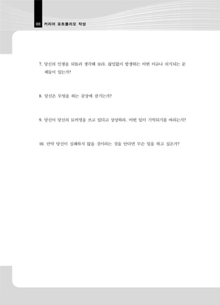 88 커리어 포트폴리오 작성




7. 당신의 인생을 되돌려 생각해 보라. 끊임없이 발생하는 어떤 이슈나 의식되는 문
  제들이 있는가?




8. 당신은 무엇을 하는 공상에 잠기는가?




9. 당신이 당신의 묘비명을 쓰고 있다고 상상하라. 어떤 일이 기억되기를 바라는가?




10. 만약 당신이 실패하지 않을 것이라는 것을 안다면 무슨 일을 하고 싶은가?
 