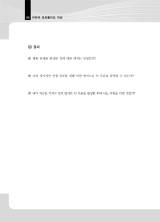 98 커리어 포트폴리오 작성




   결과


  행동 단계를 완성한 것에 대한 대가는 무엇인가?




  나의 장기적인 인생 목표를 위해 어떤 방식으로 이 목표를 달성할 수 있는가?




  내가 지금은 가지고 있지 않지만 이 목표를 완성한 후에 나는 무엇을 가질 것인가?
 