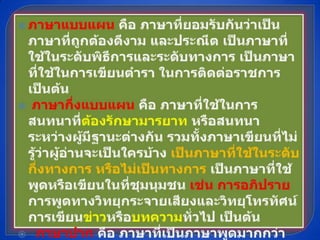 ภาษาแบบแผน คือ ภาษาที่ยอมรับกันว่าเป็นภาษาที่ถูกต้องดีงาม และประณีต เป็นภาษาที่ใช้ในระดับพิธีการและระดับทางการ เป็นภาษาที่ใช้ในการเขียนตำรา ในการติดต่อราชการ เป็นต้น ภาษากึ่งแบบแผน คือ ภาษาที่ใช้ในการสนทนาที่ต้องรักษามารยาท หรือสนทนาระหว่างผู้มีฐานะต่างกัน รวมทั้งภาษาเขียนที่ไม่รู้ว่าผู้อ่านจะเป็นใครบ้าง เป็นภาษาที่ใช้ในระดับกึ่งทางการ หรือไม่เป็นทางการ เป็นภาษาที่ใช้พูดหรือเขียนในที่ชุมนุมชน เช่น การอภิปราย การพูดทางวิทยุกระจายเสียงและวิทยุโทรทัศน์ การเขียนข่าวหรือบทความทั่วไป เป็นต้น    ภาษาปาก คือ ภาษาที่เป็นภาษาพูดมากกว่าภาษาเขียน เป็นภาษาระดับกันเอง เช่น ภาษาที่ใช้พูดจาติดต่อกันในชีวิตประจำวัน ภาษาที่ใช้ในธุรกิจส่วนตัว ภาษาที่ใช้กับเพื่อนสนิท เป็นต้น