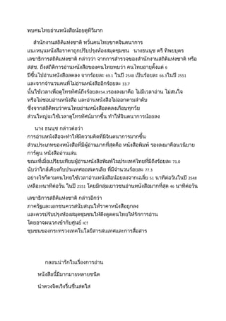 พบคนไทยอ่านหนังสือน้อยดูทีวีมาก<br />    สำนักงานสถิติแห่งชาติ หวั่นคนไทยขาดจินตนาการ แนะหนุนหนังสือราคาถูกปรับปรุงห้องสมุดชุมชน   นางธนนุช ตรี ทิพยบุตร เลขาธิการสถิติแห่งชาติ กล่าวว่า จากการสำรวจของสำนักงานสถิติแห่งชาติ หรือ สสช. ถึงสถิติการอ่านหนังสือของคนไทยพบว่า คนไทยอายุตั้งแต่ 6 ปีขึ้นไปอ่านหนังสือลดลง จากร้อยละ 69.1 ในปี 2548 เป็นร้อยละ 66.3ในปี 2551 และจากจำนวนคนที่ไม่อ่านหนังสืออีกร้อยละ 33.7 นั้นใช้เวลาเพื่อดูโทรทัศน์ถึงร้อยละ54.3รองลงมาคือ ไม่มีเวลาอ่าน ไม่สนใจ หรือไม่ชอบอ่านหนังสือ และอ่านหนังสือไม่ออกตามลำดับ ซึ่งจากสถิติพบว่าคนไทยอ่านหนังสือลดลงเกือบทุกวัย ส่วนใหญ่จะใช้เวลาดูโทรทัศน์มากขึ้น ทำให้จินตนาการน้อยลง<br />     นาง ธนนุช กล่าวต่อว่า การอ่านหนังสือจะทำให้มีความคิดที่มีจินตนาการมากขึ้น ส่วนประเภทของหนังสือที่มีผู้อ่านมากที่สุดคือ หนังสือพิมพ์ รองลงมาคือนวนิยาย การ์ตูน หนังสืออ่านเล่น ขณะที่เมื่อเปรียบเทียบผู้อ่านหนังสือพิมพ์ในประเทศไทยที่มีถึงร้อยละ 71.0 นับว่าใกล้เคียงกับประเทศออสเตรเลีย ที่มีจำนวนร้อยละ 77.3 อย่างไรก็ตามคนไทยใช้เวลาอ่านหนังสือน้อยลงจากเฉลี่ย 51 นาทีต่อวันในปี 2548 เหลือ39นาทีต่อวัน ในปี 2551 โดยมีกลุ่มเยาวชนอ่านหนังสือมากที่สุด 46 นาทีต่อวัน<br />เลขาธิการสถิติแห่งชาติ กล่าวอีกว่า ภาครัฐและเอกชนควรสนับสนุนให้ราคาหนังสือถูกลง และควรปรับปรุงห้องสมุดชุมชนให้ดึงดูดคนไทยให้รักการอ่าน โดยอาจผนวกเข้ากับศูนย์ ICT ชุมชนของกระทรวงเทคโนโลยีสารสนเทศและการสื่อสาร<br /> <br />            กลอนน่ารักในเรื่องการอ่าน <br />       หนังสือนี้มีมากมายหลายชนิด<br />       นำดวงจิตเริงรื่นชื่นสดใส<br />       ให้ความรู้สำเริงบันเทิงใจ<br />       ฉันจึงใฝ่ใจสมานอ่านทุกวัน<br />