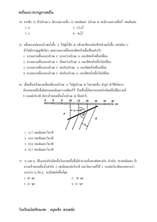 คลื่นและปรากฏการคลื่น

34. จากข้อ 33 ถ้าบริเวณ A มีความยาวคลื่น 12 เซนติเมตร บริเวณ B จะมีความยาวคลื่นกี่ เซนติเมตร
     1. 8                                  2. 12 2
     3. 6                                  4. 6 2

35. คลื่นตรงแผ่จากบริเวณน้าตื้น A ไปสู่น้าลึก B แล้วสะท้อนกลับเข้าบริเวณน้าตื้น (เท่าเดิม) C
    ถ้าไม่มีการสูญเสียใดๆ เลยความยาวคลื่นและทิศหน้าคลื่นเป็นอย่างไร
    1. ความยาวคลื่นและบริเวณ C มากกว่าบริเวณ A และทิศหน้าคลื่นเปลี่ยน
    2. ความยาวคลื่นและบริเวณ C น้อยกว่าบริเวณ A และทิศหน้าคลื่นไม่เปลี่ยน
    3. ความยาวคลื่นและบริเวณ C เท่ากับบริเวณ A และทิศหน้าคลื่นเปลี่ยน
    4. ความยาวคลื่นและบริเวณ C เท่ากับบริเวณ A และทิศหน้าคลื่นไม่เปลี่ยน

36. เมื่อคลื่นหน้าตรงเคลื่อนที่จากบริเวณ A ไปสู่บริเวณ B ในถาดคลื่น ดังรูป ทาได้เกิดการ
    หักเหของคลื่นซึ่งมีสเกลเซนติเมตรวางเทียบไว้ ถ้าคลื่นนี้เกิดจากแหล่งกาเนิดคลื่นที่มีความถี่
    9 รอบต่อวินาที อัตราเร็วของคลื่นน้าบริเวณ B คือเท่าไร




    1.   12.7   เซนติเมตร/วินาที
    2.   18.0   เซนติเมตร/วินาที
    3.   22.0   เซนติเมตร/วินาที
    4.   22.7   เซนติเมตร/วินาที

37. S1 และ S2 เป็นแหล่งกาเนิดคลื่นในถาดคลื่นซึ่งมีค่าความถี่และเฟสตรงกัน ห่างกัน 20 เซนติเมตร ถ้า
    ความเร็วของคลื่นน้าเท่ากับ 2 เซนติเมตรต่อวินาที และวัดความถี่ได้ 2 รอบต่อวินาทีอยากทราบว่า
    ระหว่าง S1 กับ S2 จะมีบัพเกิดขึ้นกี่จุด
    1. 40 จุด                               2. 20 จุด
    3. 41 จุด                               4. 21 จุด




โรงเรียนวัดเขียนเขต ครูธงชัย ควรคนึง
 