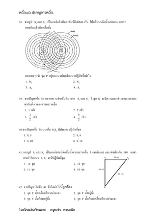 คลื่นและปรากฏการคลื่น

38. จากรูป S1 และ S2 เป็นแหล่งกาเนิดอาพันธ์มีเฟสตรงกัน ให้คลื่นบนผิวน้าแผ่ออกมาแทรก
    สอดกันแล้วเกิดคลื่นนิ่ง




    อยากทราบว่า จุด P อยู่บนแนวบัพหรือแนวปฏิบัพที่เท่าไร
    1. N1                               2. N2
    3. A0                               4. A1

39. จากปัญหาข้อ 38 อยากทราบว่าคลื่นที่มาจาก S1 และ S2 ถึงจุด Q จะมีความแตกต่างทางระยะทาง
    เท่ากับกี่เท่าของความยาวคลื่น
     1. 1 เท่า                            2. 2 เท่า
         3                                      5
    3.       เท่า                          4.       เท่า
         2                                      2


40.จากปัญหาข้อ 38 บนเส้น S1S2 มีบัพและปฏิบัพกี่จุด
    1. 8, 9                              2. 9, 9
    3. 8, 10                             4. 9, 10

41. จากรูป S1 และ S2 เป็นแหล่งกาเนิดคลื่นน้าความยาวคลื่น 5 เซนติเมตร และเฟสต่างกัน 180 องศา
    ถามว่าในแนว S1 S2 จะมีปฏิบัพกี่จุด
    1. 12 จุด                                2. 12 จุด
    3. 11 จุด                                4. 10 จุด



42. จากปัญหาในข้อ 41 ข้อใดต่อไปนี้ถูกต้อง
    1. จุด P น้าเคลื่อนไหวอย่างแรง        2. จุด P น้าอยู่นิ่ง
    3. จุด P น้าเกือบอยู่นิ่ง             4. จุด P น้าเกือบเคลื่อนไหวอย่างแรง

โรงเรียนวัดเขียนเขต ครูธงชัย ควรคนึง
 