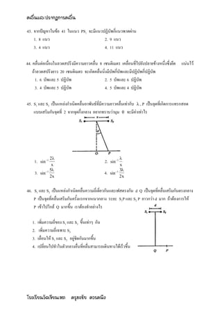 คลื่นและปรากฏการคลื่น

43. จากปัญหาในข้อ 41 ในแนว PS1 จะมีแนวปฏิบัพกี่แนวพาดผ่าน
    1. 8 แนว                           2. 9 แนว
    3. 4 แนว                           4. 11 แนว

44. คลื่นต่อเนื่องในลวดสปริงมีความยาวคลื่น 8 เซนติเมตร เคลื่อนที่ไปยังปลายข้างหนึ่งซึ่งยึด แน่นไว้
    ถ้าลวดสปริงยาว 20 เซนติเมตร จะเกิดคลื่นนิ่งมีบัพกี่บัพและมีปฏิบัพกี่ปฏิบัพ
      1. 6 บัพและ 5 ปฏิบัพ                    2. 5 บัพและ 6 ปฏิบัพ
      3. 4 บัพและ 5 ปฏิบัพ                    4. 5 บัพและ 4 ปฏิบัพ

45. S1 และ S2 เป็นแหล่งกาเนิดคลื่นอาพันธ์ที่มีความยาวคลื่นเท่ากับ  , P เป็นจุดที่เกิดการแทรกสอด
    แบบเสริมกันจุดที่ 2 จากจุดกึ่งกลาง อยากทราบว่ามุม  จะมีค่าเท่าไร




                 2                                          
    1.    sin 1                                 2.   sin 1
                  x                                          x
                 5                                          3
    3.    sin 1                                 4.   sin 1
                 2x                                          2x


46. S1 และ S2 เป็นแหล่งกาเนิดคลื่นความถี่เดี่ยวกันและเฟสตรงกัน d Q เป็นจุดที่คลื่นเสริมกันตรงกลาง
    P เป็นจุดที่คลื่นเสริมกันครั้งแรกจากแนวกลาง ระยะ S1P และ S2 P ยาวกว่า d มาก ถ้าต้องการให้
    P เข้าไปใกล้ Q มากขึ้น เราต้องทาอย่างไร

   1.    เพิ่มความถี่ของ S1 และ S2 ขึ้นเท่าๆ กัน
   2.     เพิ่มความถี่เฉพาะ S2
   3.    เลื่อนให้ S1 และ S2 อยู่ชิดกันมากขึ้น
   4.    เปลี่ยนไปทาในตัวกลางอื่นที่คลื่นสามารถเดินทางได้เร็วขึ้น




โรงเรียนวัดเขียนเขต ครูธงชัย ควรคนึง
 