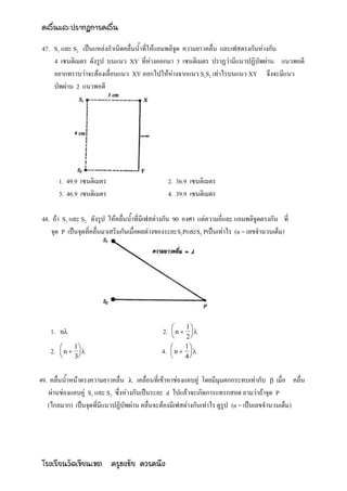 คลื่นและปรากฏการคลื่น

47. S1 และ S2 เป็นแหล่งกาเนิดคลื่นน้าที่ให้แอมพลิจูด ความยาวคลื่น และเฟสตรงกันห่างกัน
    4 เซนติเมตร ดังรูป บนแนว XY ที่ห่างออกมา 3 เซนติเมตร ปราฏว่ามีแนวปฏิบัพผ่าน แนวพอดี
    อยากทราบว่าจะต้องเลื่อนแนว XY ออกไปให้ห่างจากแนว S1S2 เท่าไรบนแนว XY จึงจะมีแนว
    บัพผ่าน 2 แนวพอดี




         1. 49.9 เซนติเมตร                        2. 36.9 เซนติเมตร
         3. 46.9 เซนติเมตร                        4. 39.9 เซนติเมตร

48. ถ้า S1 และ S2 ดังรูป ให้คลื่นน้าที่มีเฟสต่างกัน 90 องศา แต่ความถี่และ แอมพลิจูดตรงกัน ที่
   จุด P เป็นจุดที่คลื่นมาเสริมกันเมื่อผลต่างของระยะS1PและS2 Pเป็นเท่าไร (n = เลขจานวนเต็ม)




                                                      1
    1.   n                                  2.    n 
                                                   
                                                        
                                                       2
            1                                      1
    2.   n  
         
                                             4.   n  
             3                                      4


49. คลื่นน้าหน้าตรงความยาวคลื่น  เคลื่อนที่เข้าหาช่องแคบคู่ โดยมีมุมตกกระทบเท่ากับ  เมื่อ คลื่น
    ผ่านช่องแคบคู่ S1 และ S2 ซึ่งห่างกันเป็นระยะ d ไปแล้วจะเกิดการแทรกสอด ถามว่าถ้าจุด P
   (ไกลมาก) เป็นจุดที่มีแนวปฏิบัพผ่าน คลื่นจะต้องมีเฟสต่างกันเท่าไร ดูรูป (n = เป็นเลขจานวนเต็ม)




โรงเรียนวัดเขียนเขต ครูธงชัย ควรคนึง
 