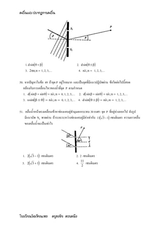 คลื่นและปรากฏการคลื่น




       1. d sin                         2. d sin   
       3. 2n; n  1, 2, 3,…                  4. n; n  1, 2, 3,…

50. จากปัญหาในข้อ 49 ถ้าจุด P อยู่ไกลมาก และเป็นจุดที่มีแนวปฏิบัพผ่าน ข้อใดต่อไปนี้สอด
   คล้องกับการเคลื่อนไหวของน้าที่จุด P ตามกาหนด
   1. d sin   sin   n; n  0, 1, 2, 3,… 2. d sin   sin   n; n  1, 2, 3,…
   3. s sin     n; n  0, 1, 2, 3,… 4. d sin     n; n  1, 2, 3,…

51. คลื่นน้าหน้าตรงเคลื่อนเข้าหาช่องแคบคู่ทามุมตกกระทบ 30 องศา จุด P ที่อยู่ห่างออกไป ดังรูป
    มีแนวบัพ N6 พาดผ่าน ถ้าระยะระหว่างช่องแคบคู่มีค่าเท่ากับ 11 3  1 เซนติเมตร ความยาวคลื่น
    ของคลื่นน้าจะเป็นเท่าไร




  1.   2   3 1  เซนติเมตร                2. 2 เซนติเมตร
  3. 2     3  1 เซนติเมตร
                                                 11
                                            4.        เซนติเมตร
                                                  2




โรงเรียนวัดเขียนเขต ครูธงชัย ควรคนึง
 