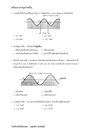 คลื่นและปรากฏการคลื่น

5. จากคลื่นน้าที่กาหนดให้ในรูป ถ้าจุด A มีเฟสเท่ากับ 0 องศา แล้วจุด B จะมีเฟสเท่าไร




   1. 252 องศา                              2. 225 องศา
   3. -252 องศา                             4. -225 องศา

6 .จากปัญหาในข้อ 5 ข้อใดต่อไปนี้ถูกต้อง
  1. คลื่นกาลังเคลื่อนที่จากซ้ายไปขวา   2. คลื่นกาลังอยู่นิ่ง
  3. คลื่นกาลังเคลื่อนที่จากขวาไปซ้าย 4. บอกไม่ได้ว่าคลื่นอยู่นิ่งหรือเคลื่อนที่

7. คลื่นน้าความยาวคลื่น 4 เซนติเมตร เคลื่อนที่อย่างต่อเนื่องด้วยความเร็วเฟส 2 เซติเมตรต่อวินาที
   จาก รูป ถ้า Q และ P มีเฟสเท่ากับ 0 องศา และ 225 องศา ตามลาดับแล้ว อยากทราบว่าจุด P
   กาลังจาเคลื่อนที่ต่อไปอย่างไร




   1. เคลื่อนที่ลง                          2. เคลื่อนที่ขึ้น
   3. เคลื่อนไปทางซ้าย                      4. เคลื่อนไปทางขวา

8. จากปัญหาในข้อ 7 อยากทรายว่าเร็วที่สุดกี่วินาที จุพด P จึงจะขึ้นมาอยู่ที่ระดับปกติ
   1. 2.75 วินาที                        2. 2.00 วินาที
   3. 1.25 วินาที                        4. 0.75 วินาที




โรงเรียนวัดเขียนเขต ครูธงชัย ควรคนึง
 