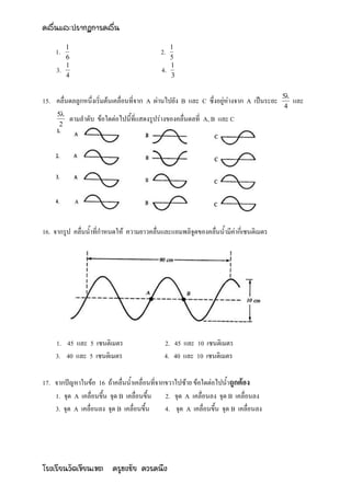 คลื่นและปรากฏการคลื่น
          1                                      1
    1.                                     2.
          6                                      5
          1                                      1
     3.                                     4.
          4                                      3

                                                                                          5
15. คลื่นดลลูกหนึ่งเริ่มต้นเคลื่อนที่จาก A ผ่านไปยัง B และ C ซึ่งอยู่ห่างจาก A เป็นระยะ        และ
                                                                                           4
     5
          ตามลาดับ ข้อใดต่อไปนี้ที่แสดงรูปร่างของคลื่นดลที่ A, B และ C
      2




16. จากรูป คลื่นน้าที่กาหนดให้ ความยาวคลื่นและแอมพลิจูดของคลื่นน้ามีค่ากี่เซนติเมตร




    1. 45 และ 5 เซนติเมตร                    2. 45 และ 10 เซนติเมตร
    3. 40 และ 5 เซนติเมตร                    4. 40 และ 10 เซนติเมตร

17. จากปัญหาในข้อ 16 ถ้าคลื่นน้าเคลื่อนที่จากขวาไปซ้าย ข้อใดต่อไปน้าถูกต้อง
    1. จุด A เคลื่อนขึ้น จุด B เคลื่อนขึ้น 2. จุด A เคลื่อนลง จุด B เคลื่อนลง
    3. จุด A เคลื่อนลง จุด B เคลื่อนขึ้น     4. จุด A เคลื่อนขึ้น จุด B เคลื่อนลง




โรงเรียนวัดเขียนเขต ครูธงชัย ควรคนึง
 