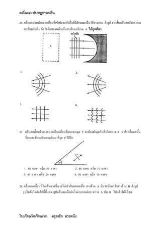 คลื่นและปรากฏการคลื่น

26. คลื่นดลนาหน้าตรงเคลื่อนที่เข้าปะทะกับฝั่งที่มีลักษณะเป็นโค้งวงกลม ดังรูป จากสั้นคลื่นดลดังกล่าวจะ
    สะท้อนกับฝั่ง ข้อใดที่แสดงหน้าคลื่นสะท้อนบริเวณ A ได้ถูกต้อง




27. คลื่นดลน้าหน้าตรงขนาดเล็กเคลื่อนที่ออกจากจุด P จะต้องทามุมกับสิ่งกีดขวาง A เท่าไรคลื่นดลนั้น
    จึงจะสะท้อนกลับทางเดิมมาที่จุด P ได้อีก




   1. 80 องศา หรือ 50 องศา                   2. 80 องศา หรือ 10 องศา
   3. 40 องศา หรือ 20 องศา                   4. 50 องศา หรือ 10 องศา

28. คลื่นดลเคลื่อนที่ในเส้นลวดที่มวลไม่เท่ากันตลอดเส้น ทางด้าน A มีมวลน้อยกว่าทางด้าน B ดังรูป
   รูปในข้อใดต่อไปนี้ที่แสดงรูปคลื่นดลเมื่อมันวิ่งผ่านรอยต่อระหว่าง A กับ B ไปแล้วได้ดีที่สุด




โรงเรียนวัดเขียนเขต ครูธงชัย ควรคนึง
 