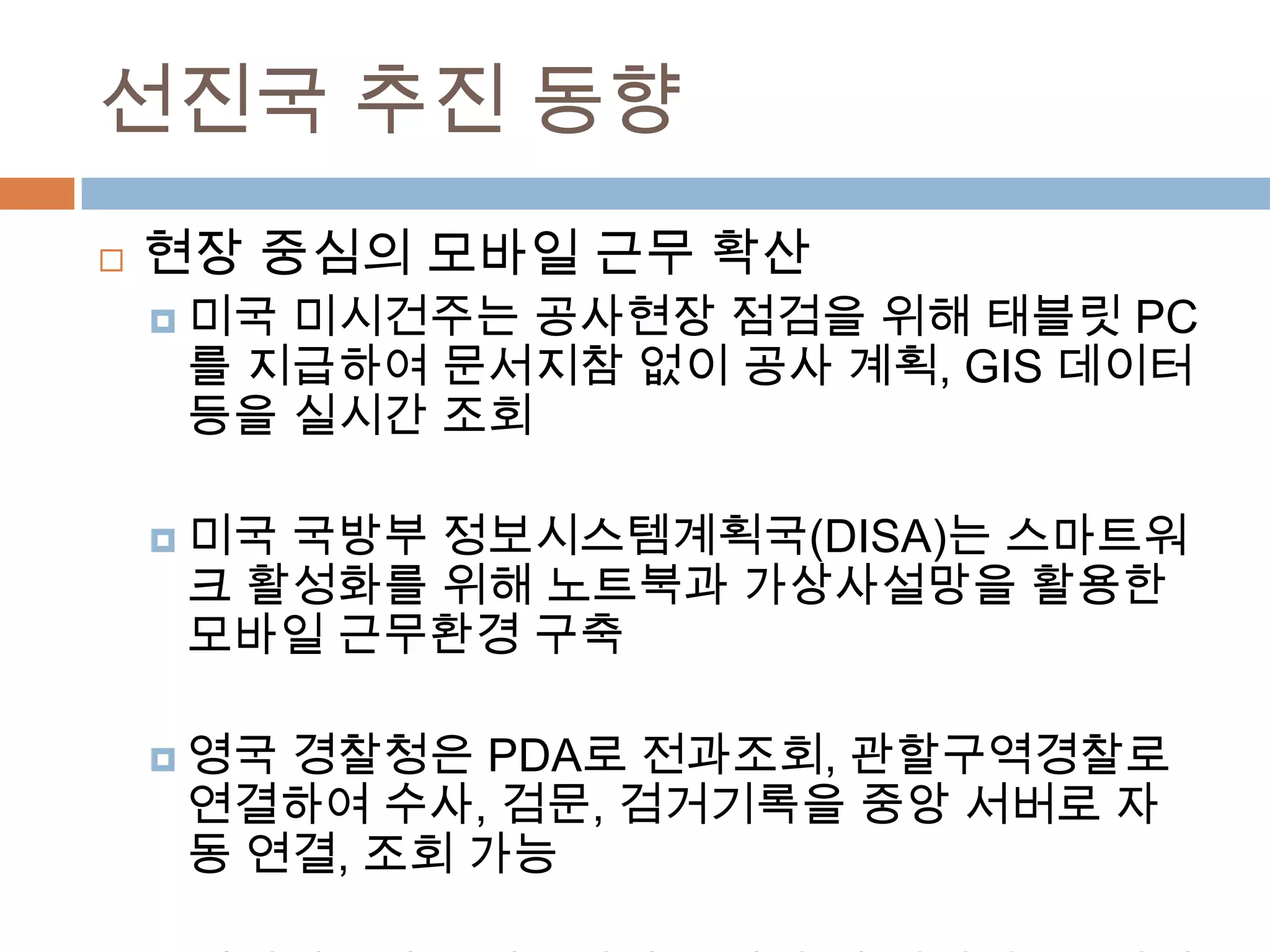 선진국 추진 동향현장 중심의 모바일 근무 확산미국 미시건주는 공사현장 점검을 위해 태블릿PC를 지급하여 문서지참 없이 공사 계획, GIS 데이터 등을 실시간 조회미국 국방부 정보시스템계획국(DISA)는 스마트워크 활성화를 위해 노트북과 가상사설망을 활용한 모바일 근무환경 구축영국 경찰청은 PDA로 전과조회, 관할구역경찰로 연결하여 수사, 검문, 검거기록을 중앙 서버로 자동 연결, 조회 가능베어링포인트 일본법인은 임원 및 컨설턴트 1천명에게 업무용 스마트폰을 지급하여 업무용 메일 서버 접속 기능 제공 