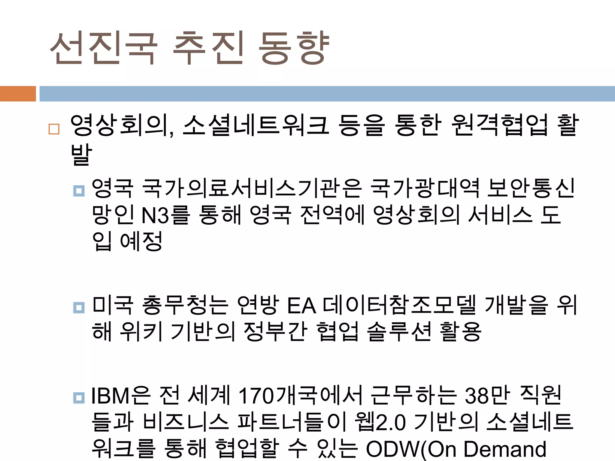 선진국 추진 동향영상회의, 소셜네트워크 등을 통한 원격협업 활발영국 국가의료서비스기관은 국가광대역 보안통신망인 N3를 통해 영국 전역에 영상회의 서비스 도입 예정미국 총무청는 연방 EA 데이터참조모델개발을 위해 위키 기반의 정부간 협업 솔루션 활용IBM은 전 세계 170개국에서 근무하는 38만 직원들과 비즈니스 파트너들이 웹2.0 기반의 소셜네트워크를 통해 협업할 수 있는 ODW(On Demand Workplace) 구축 운영 