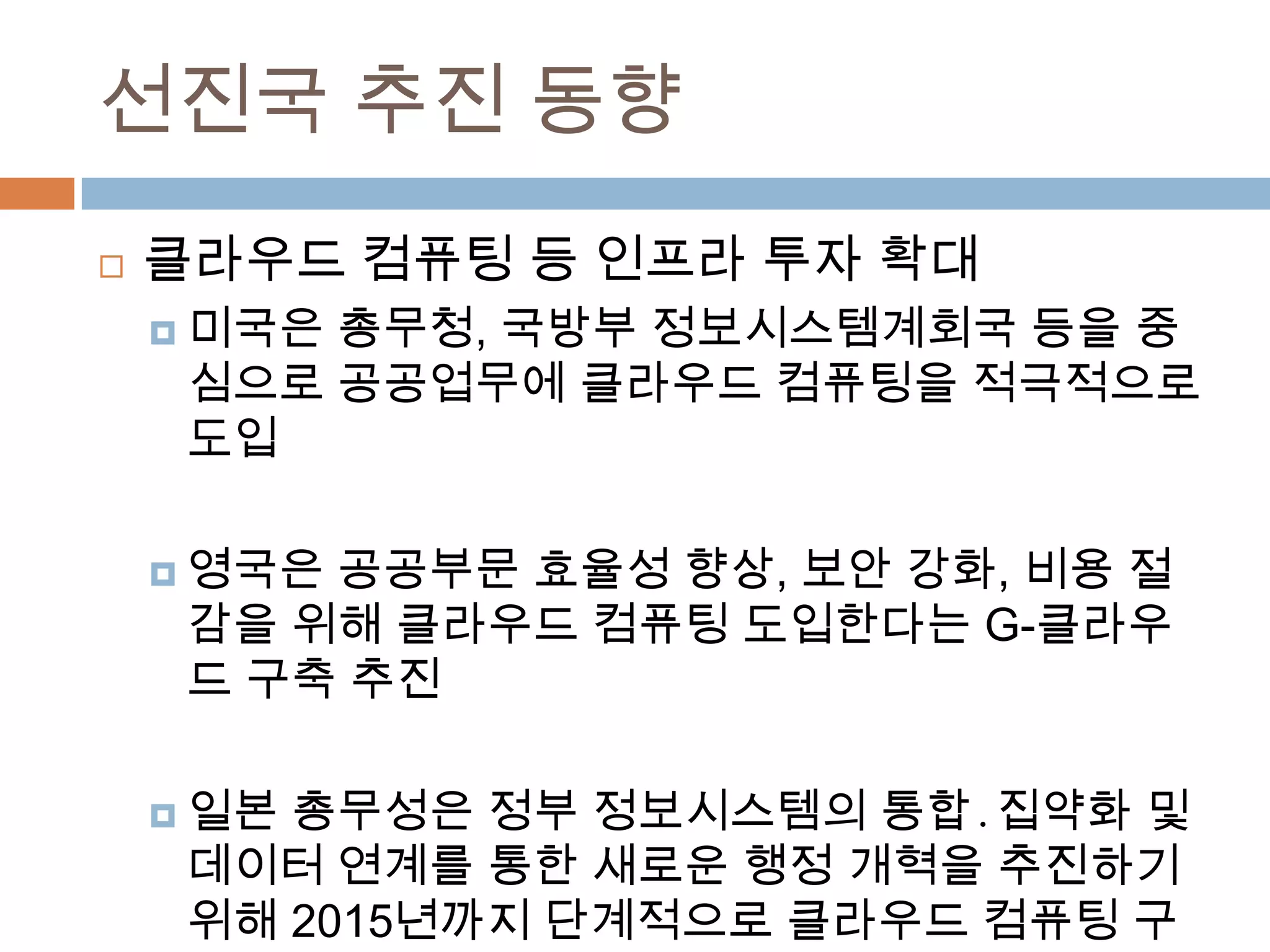 선진국 추진 동향클라우드 컴퓨팅 등 인프라 투자 확대미국은 총무청, 국방부 정보시스템계회국등을 중심으로 공공업무에 클라우드 컴퓨팅을 적극적으로 도입영국은 공공부문 효율성 향상, 보안 강화, 비용 절감을 위해 클라우드 컴퓨팅 도입한다는 G-클라우드 구축 추진일본 총무성은 정부 정보시스템의 통합․집약화 및 데이터 연계를 통한 새로운 행정 개혁을 추진하기 위해 2015년까지 단계적으로 클라우드 컴퓨팅 구축 추진