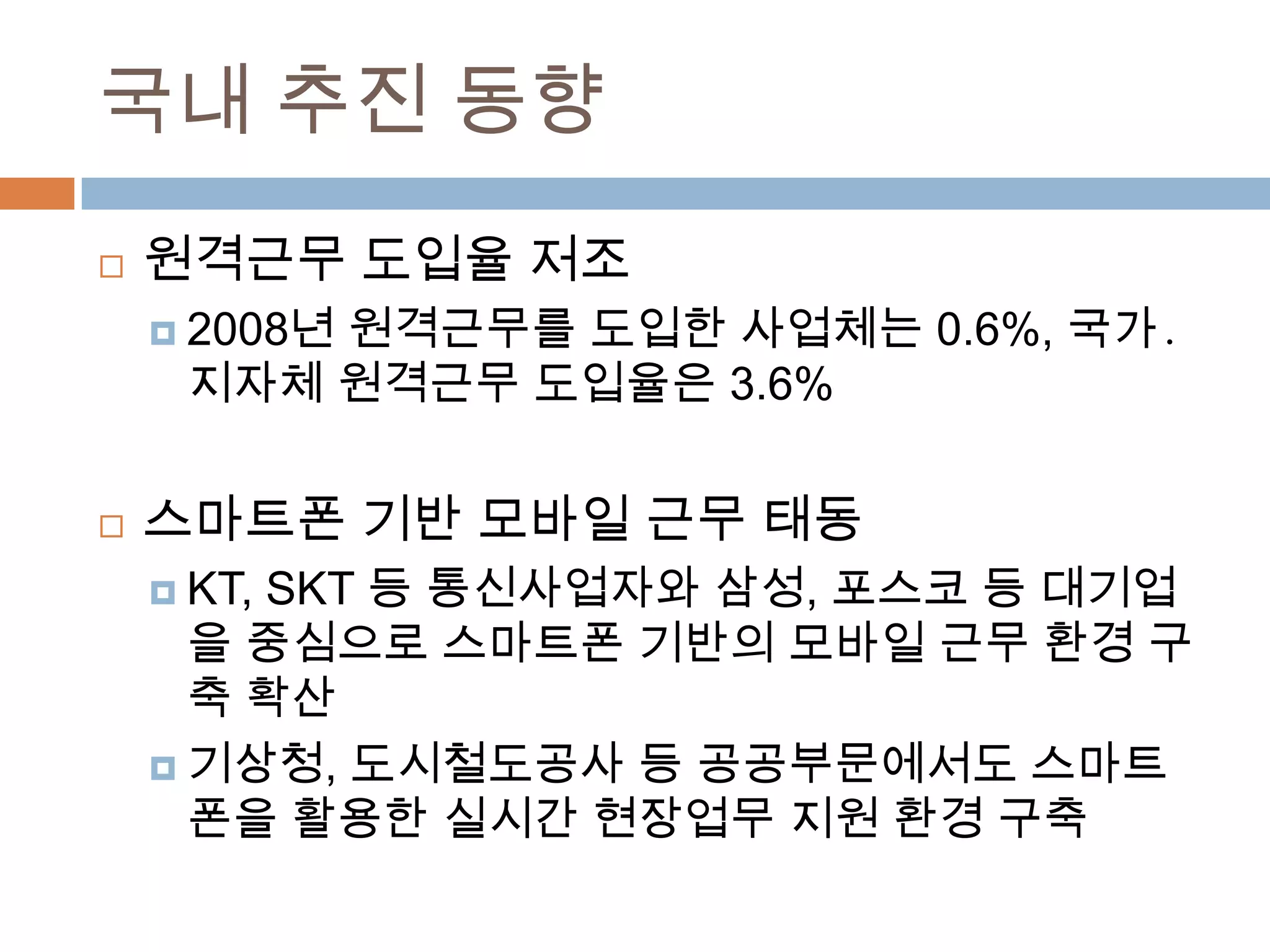 국내 추진 동향원격근무 도입율 저조2008년 원격근무를 도입한 사업체는 0.6%, 국가․지자체 원격근무 도입율은3.6%스마트폰 기반 모바일 근무 태동KT, SKT 등 통신사업자와 삼성, 포스코 등 대기업을 중심으로 스마트폰 기반의 모바일 근무 환경 구축 확산기상청, 도시철도공사 등 공공부문에서도 스마트폰을 활용한 실시간 현장업무 지원 환경 구축