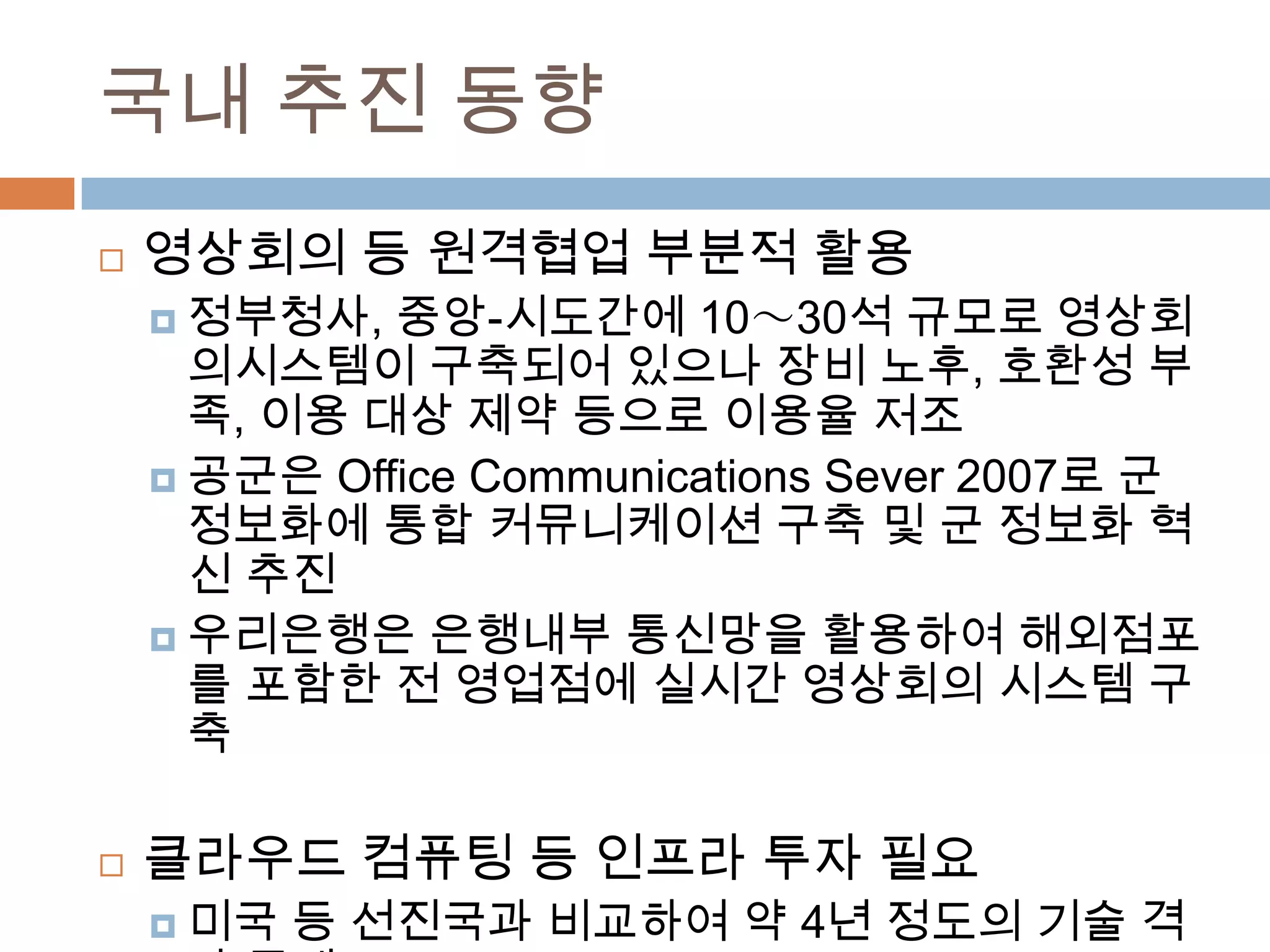 국내 추진 동향영상회의 등 원격협업 부분적 활용정부청사, 중앙-시도간에 10～30석 규모로 영상회의시스템이 구축되어 있으나 장비 노후, 호환성 부족, 이용 대상 제약 등으로 이용율 저조공군은 Office Communications Sever 2007로 군 정보화에 통합 커뮤니케이션 구축 및 군 정보화 혁신 추진우리은행은 은행내부 통신망을 활용하여 해외점포를 포함한 전 영업점에 실시간 영상회의 시스템 구축클라우드 컴퓨팅 등 인프라 투자 필요미국 등 선진국과 비교하여 약 4년 정도의 기술 격차 존재삼성 SDS, KT, SKT 등이 클라우드 서비스를 시범 적용 중