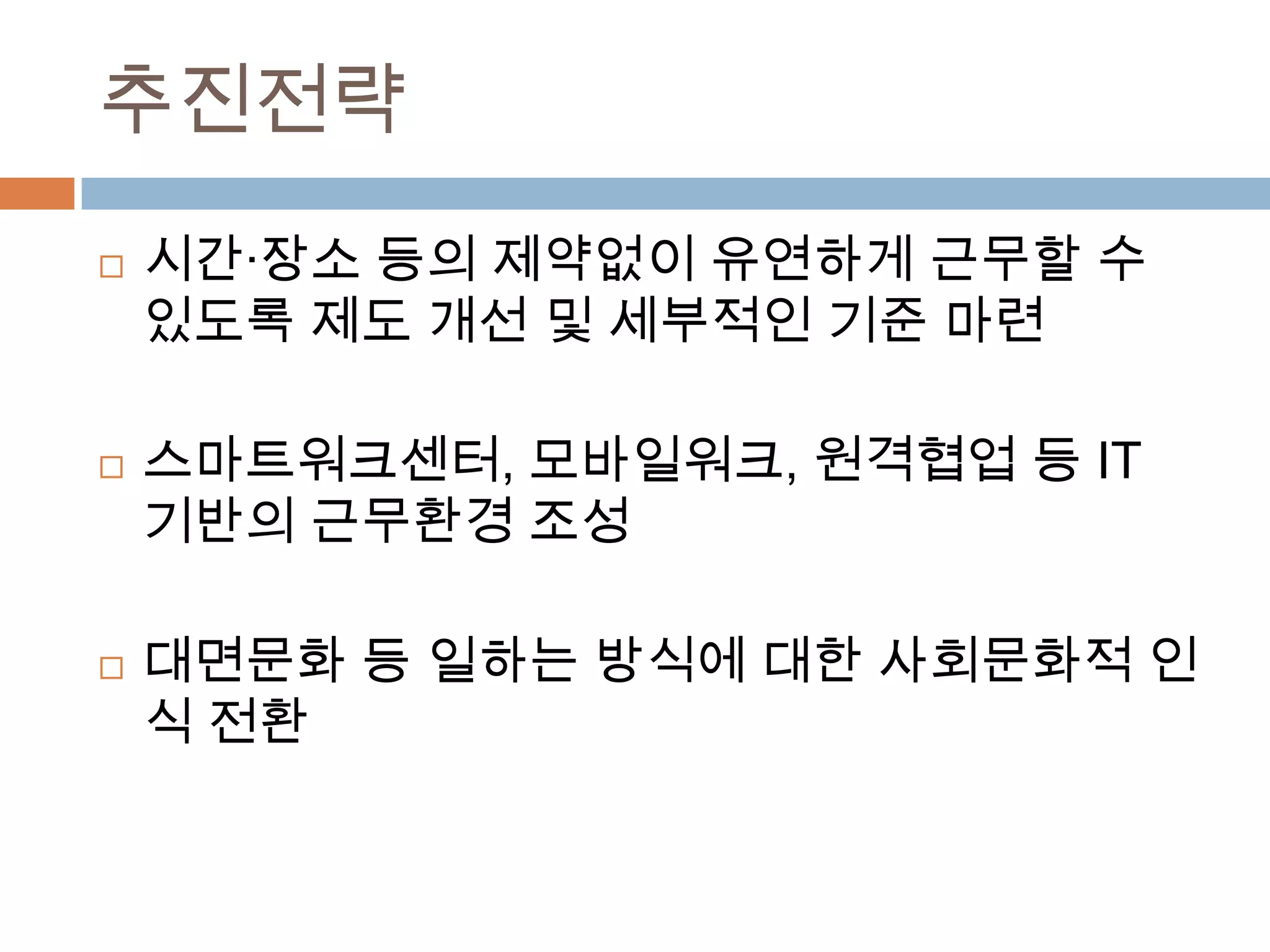 추진전략시간·장소 등의 제약없이 유연하게 근무할 수 있도록 제도 개선 및 세부적인 기준 마련스마트워크센터, 모바일워크, 원격협업 등 IT 기반의 근무환경 조성대면문화 등 일하는 방식에 대한 사회문화적 인식 전환 