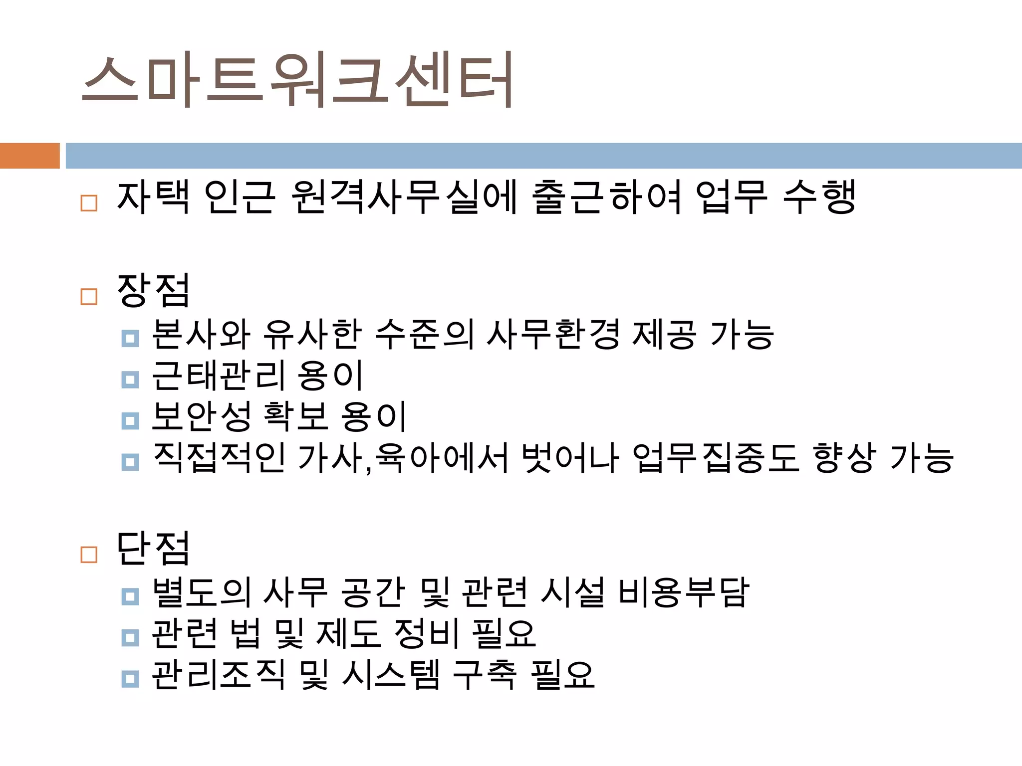 스마트워크센터자택 인근 원격사무실에 출근하여 업무 수행장점 본사와 유사한 수준의 사무환경 제공 가능근태관리 용이보안성 확보 용이직접적인 가사,육아에서 벗어나 업무집중도 향상 가능단점별도의 사무 공간 및 관련 시설 비용부담관련 법 및 제도 정비 필요관리조직 및 시스템 구축 필요