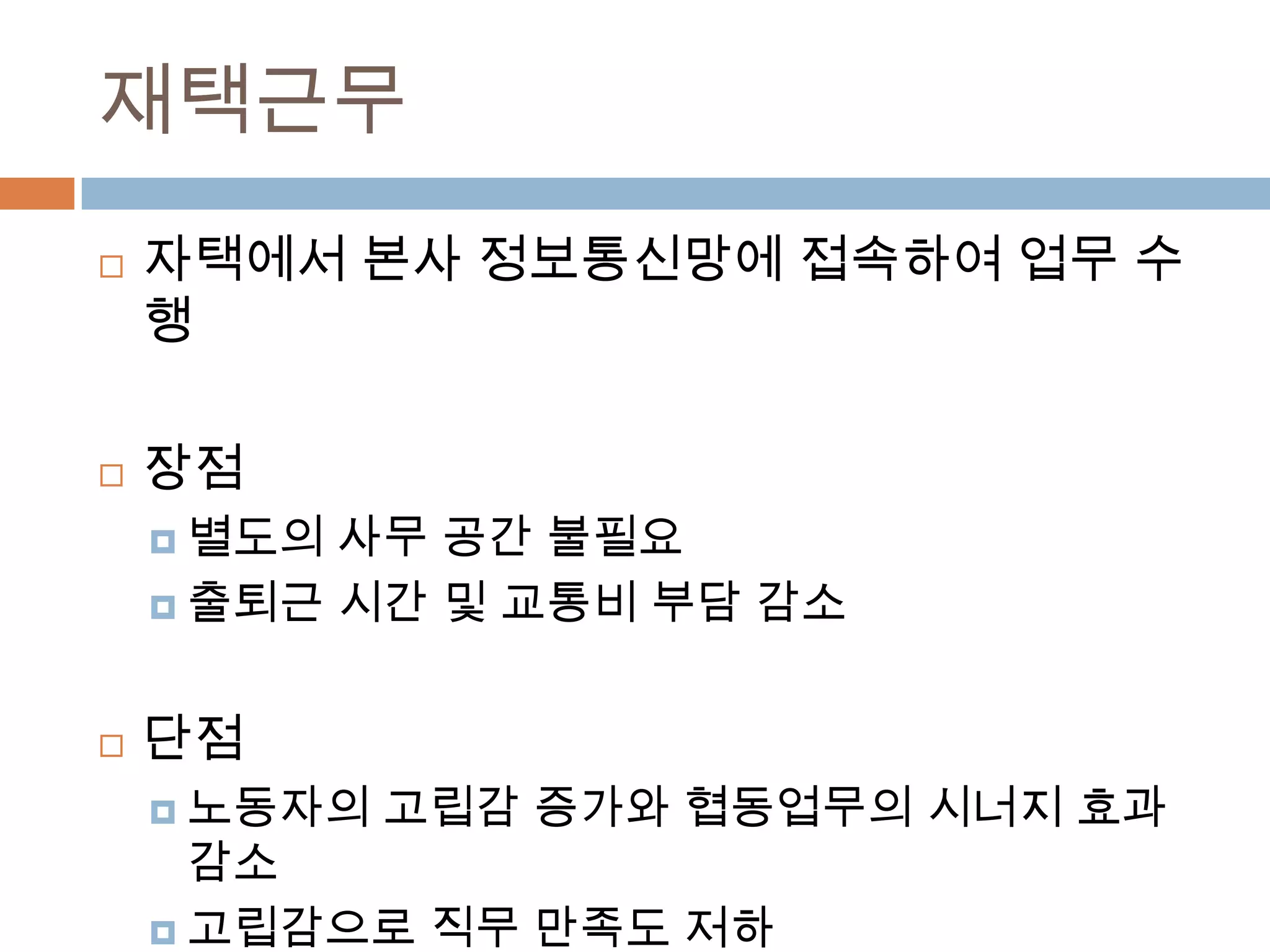 재택근무자택에서 본사 정보통신망에 접속하여 업무 수행장점별도의 사무 공간 불필요출퇴근 시간 및 교통비 부담 감소단점노동자의 고립감 증가와 협동업무의 시너지 효과 감소고립감으로 직무 만족도 저하보안성 미흡으로 일부 업무만 제한적 수행 가능