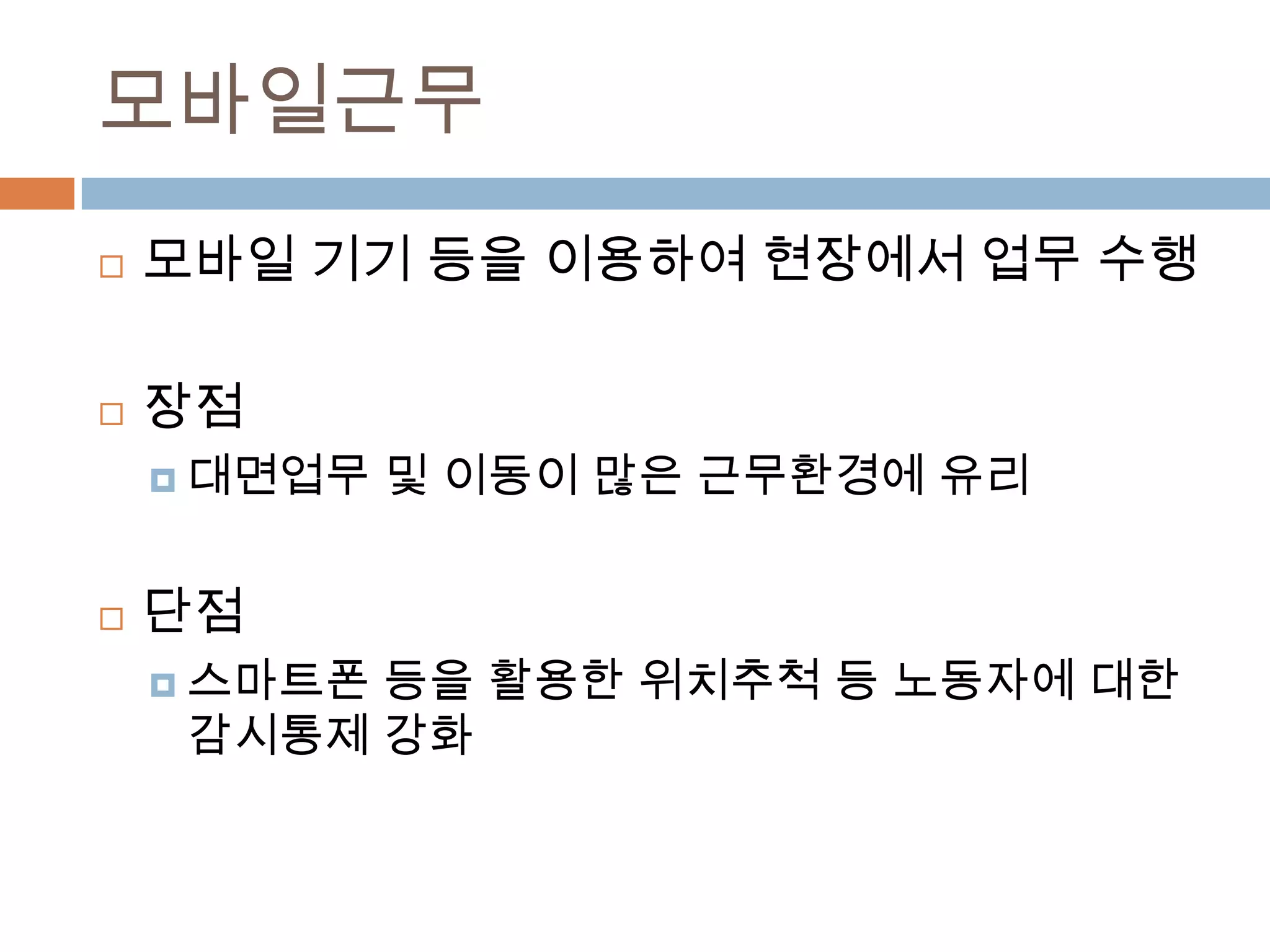 모바일근무모바일 기기 등을 이용하여 현장에서 업무 수행장점대면업무 및 이동이 많은 근무환경에 유리단점스마트폰 등을 활용한 위치추척 등 노동자에 대한 감시통제 강화