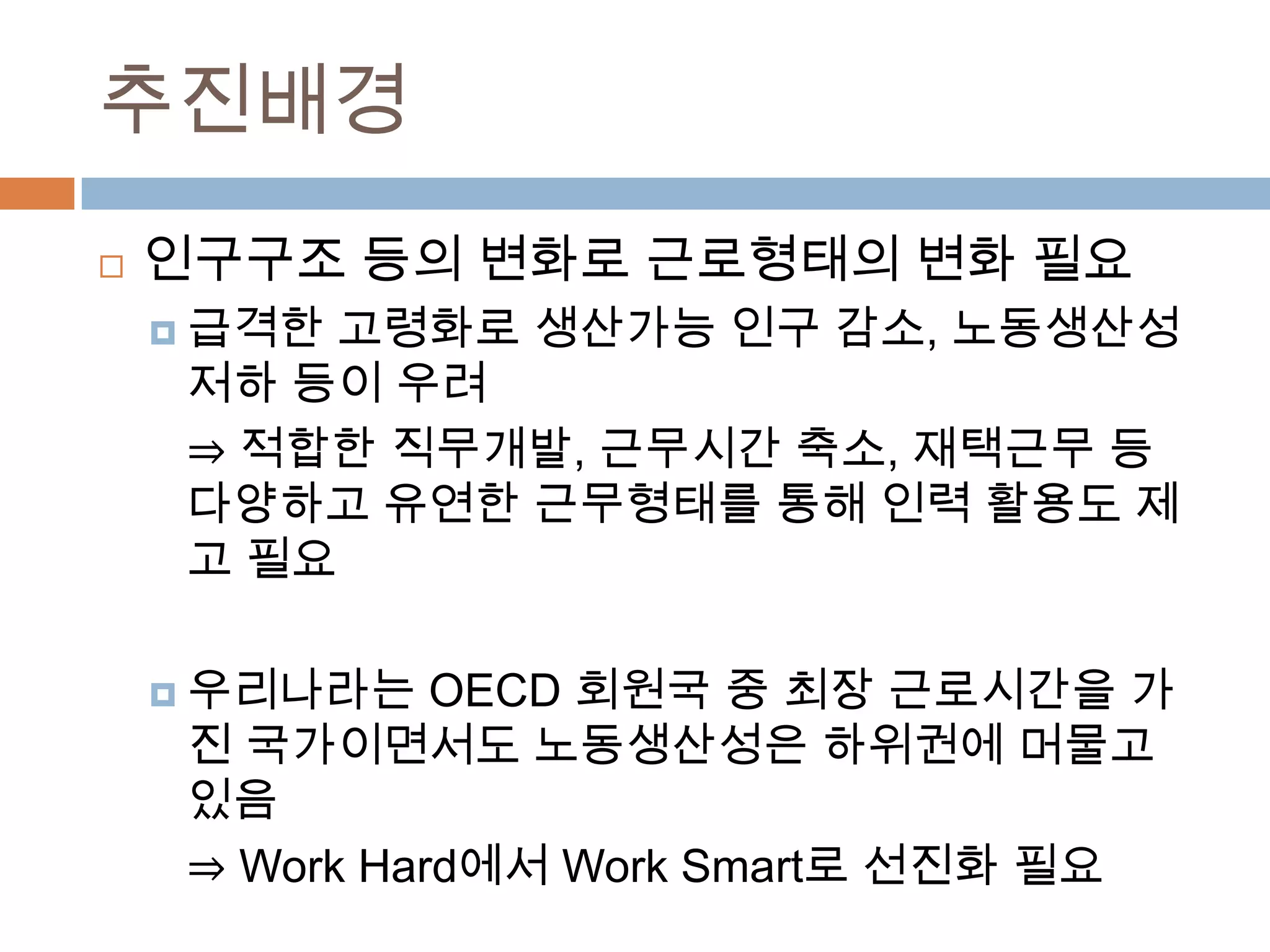 추진배경인구구조 등의 변화로 근로형태의 변화 필요급격한 고령화로 생산가능 인구 감소, 노동생산성 저하 등이 우려⇒ 적합한 직무개발, 근무시간 축소, 재택근무 등 다양하고 유연한 근무형태를 통해 인력 활용도 제고 필요우리나라는 OECD 회원국 중 최장 근로시간을 가진 국가이면서도 노동생산성은 하위권에 머물고 있음⇒ Work Hard에서 Work Smart로 선진화 필요