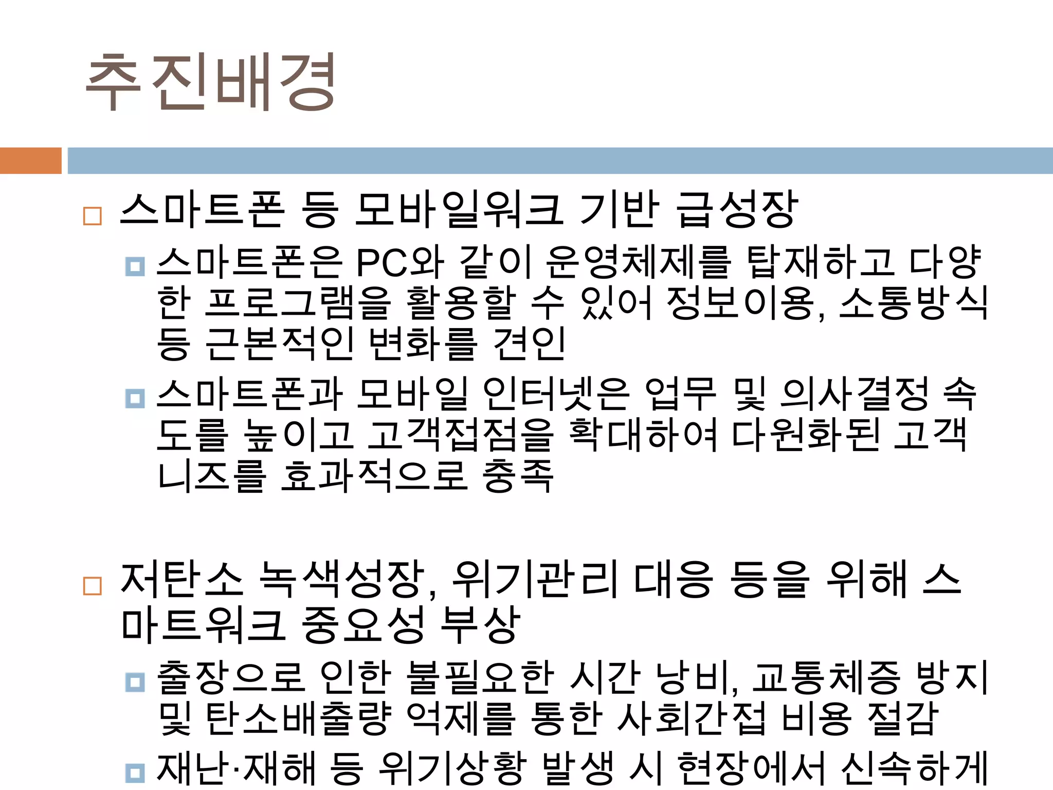 추진배경스마트폰 등 모바일워크 기반 급성장스마트폰은PC와 같이 운영체제를 탑재하고 다양한 프로그램을 활용할 수 있어정보이용, 소통방식 등 근본적인 변화를 견인스마트폰과모바일 인터넷은 업무 및 의사결정 속도를 높이고 고객접점을 확대하여 다원화된 고객니즈를 효과적으로 충족저탄소 녹색성장, 위기관리 대응 등을 위해 스마트워크 중요성 부상출장으로 인한 불필요한 시간 낭비, 교통체증 방지 및 탄소배출량 억제를 통한 사회간접 비용 절감재난·재해 등 위기상황 발생 시 현장에서 신속하게 업무할 수 있는 체계구축 및 전문가 집단과 협업할 수 있는 유연한 근무방식 도입 필요