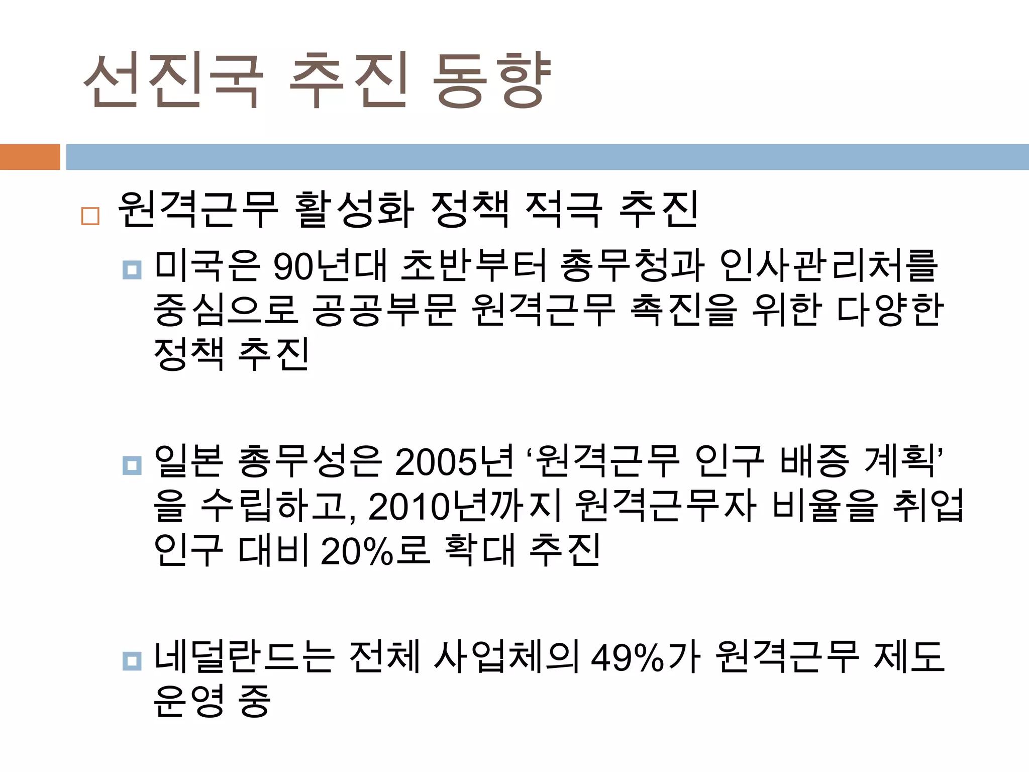 선진국 추진 동향원격근무 활성화 정책 적극 추진미국은 90년대 초반부터 총무청과 인사관리처를 중심으로 공공부문 원격근무 촉진을 위한 다양한 정책 추진일본 총무성은 2005년 ‘원격근무 인구 배증 계획’을 수립하고, 2010년까지 원격근무자 비율을 취업인구 대비 20%로 확대 추진 네덜란드는 전체 사업체의 49%가 원격근무 제도 운영 중