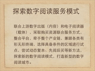 探索数字阅读服务模式

联合上游数字出版（内容）和电子阅读器
（载体），采取购买资源联合服务方式，
整合平台，牵手整个产业链，兼顾各类有
形无形终端，选择具备条件的区域进行试
点，尝试动态复本、先阅后买等新方法，
探索新的数字阅读模式，打造新型的数字
阅读城市。
 