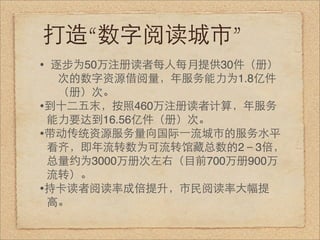 打造“数字阅读城市”
• 逐步为50万注册读者每人每月提供30件（册）
  次的数字资源借阅量，年服务能力为1.8亿件
  （册）次。
•到十二五末，按照460万注册读者计算，年服务
 能力要达到16.56亿件（册）次。
•带动传统资源服务量向国际⼀一流城市的服务水平
 看齐，即年流转数为可流转馆藏总数的2－3倍，
 总量约为3000万册次左右（目前700万册900万
 流转）。
•持卡读者阅读率成倍提升，市民阅读率大幅提
 高。
 