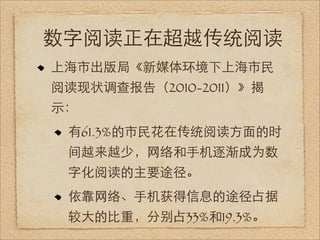 数字阅读正在超越传统阅读
上海市出版局《新媒体环境下上海市民
阅读现状调查报告（2010-2011）》揭
示：
 有61.3%的市民花在传统阅读方面的时
 间越来越少，网络和手机逐渐成为数
 字化阅读的主要途径。
 依靠网络、手机获得信息的途径占据
 较大的比重，分别占33%和19.3%。
 