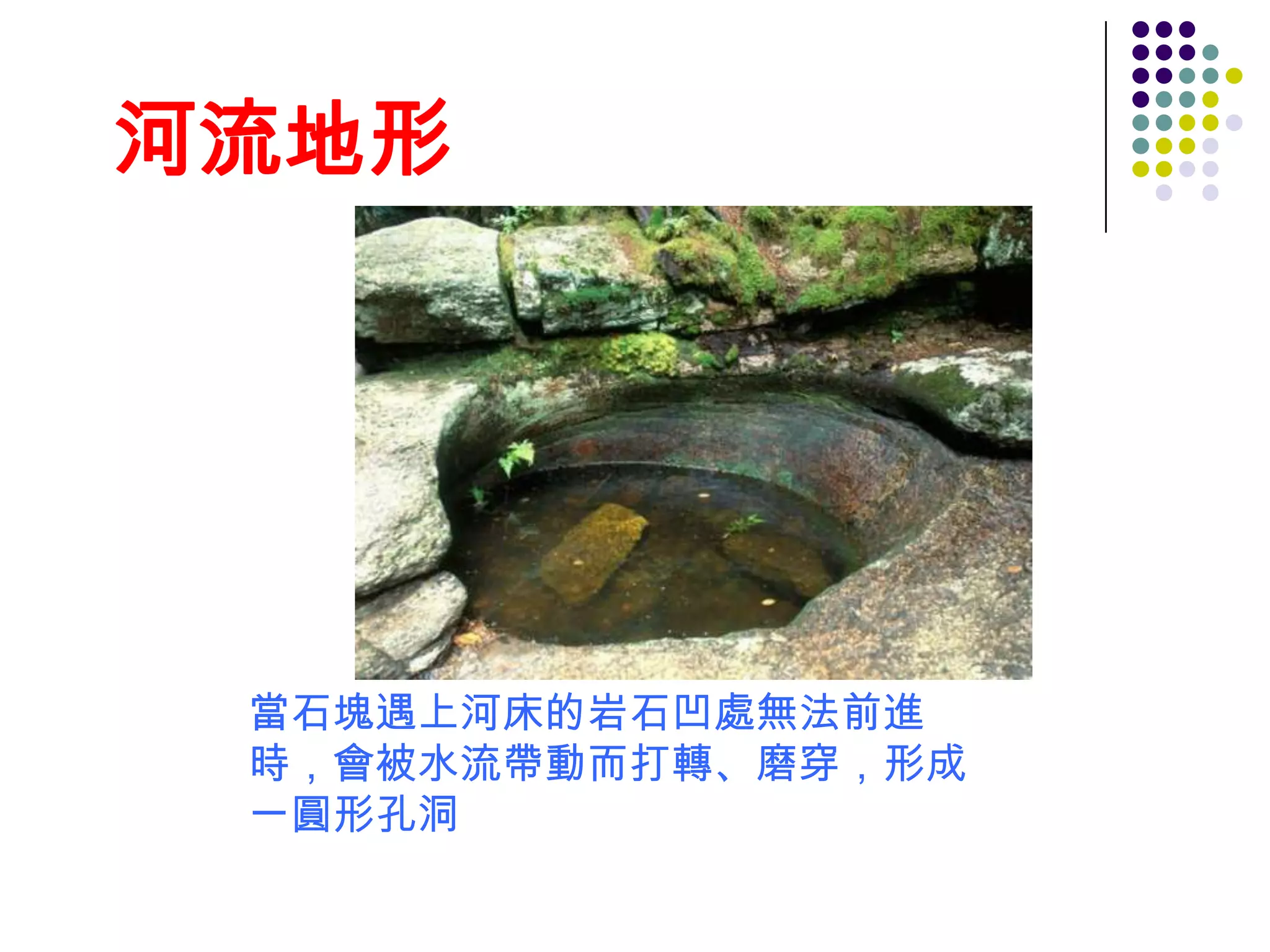 河流地形




 當石塊遇上河床的岩石凹處無法前進
 時，會被水流帶動而打轉、磨穿，形成
 一圓形孔洞
 
