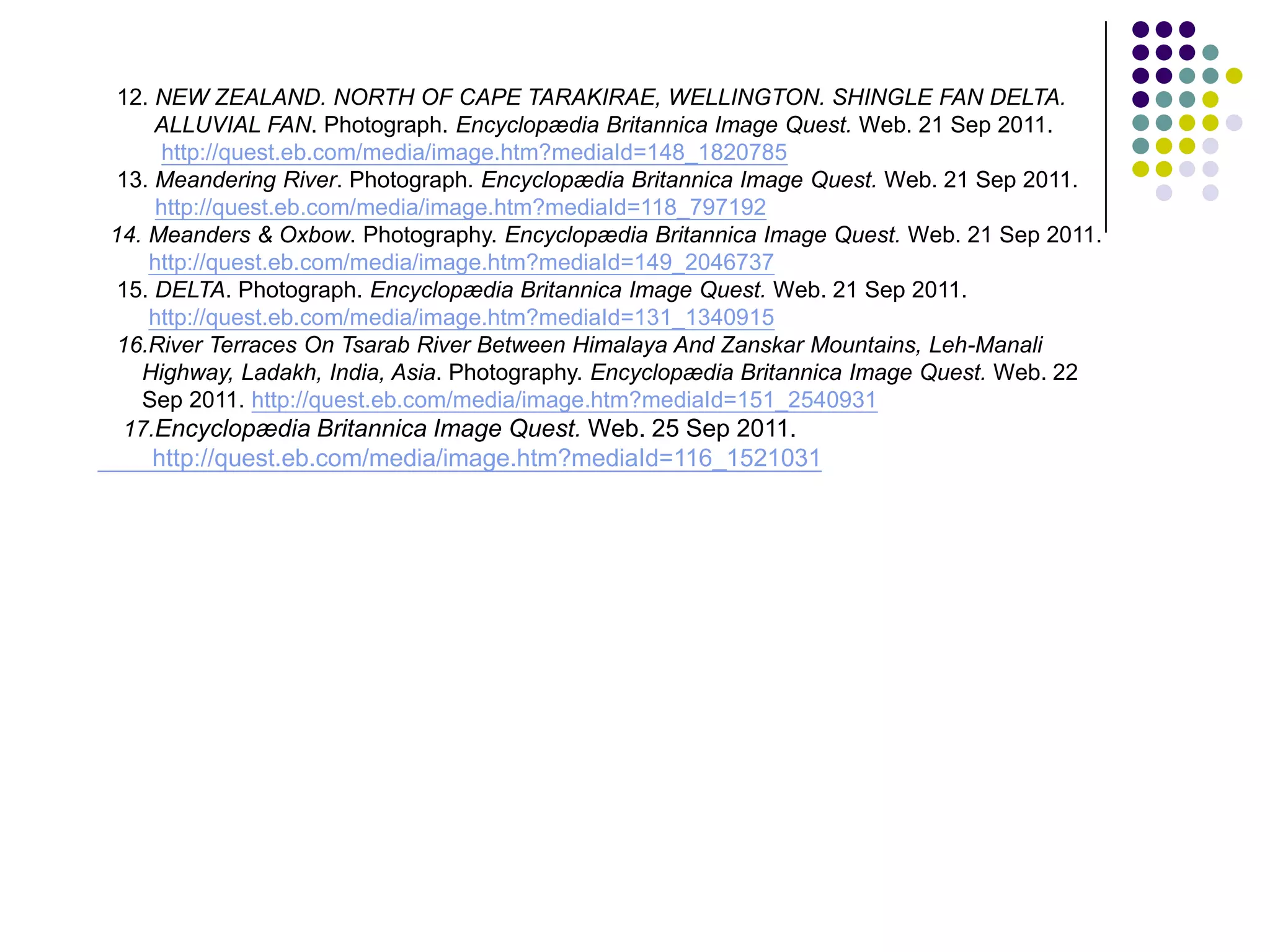 12. NEW ZEALAND. NORTH OF CAPE TARAKIRAE, WELLINGTON. SHINGLE FAN DELTA.
     ALLUVIAL FAN. Photograph. Encyclopædia Britannica Image Quest. Web. 21 Sep 2011.
      http://quest.eb.com/media/image.htm?mediaId=148_1820785
 13. Meandering River. Photograph. Encyclopædia Britannica Image Quest. Web. 21 Sep 2011.
     http://quest.eb.com/media/image.htm?mediaId=118_797192
14. Meanders & Oxbow. Photography. Encyclopædia Britannica Image Quest. Web. 21 Sep 2011.
    http://quest.eb.com/media/image.htm?mediaId=149_2046737
 15. DELTA. Photograph. Encyclopædia Britannica Image Quest. Web. 21 Sep 2011.
    http://quest.eb.com/media/image.htm?mediaId=131_1340915
 16.River Terraces On Tsarab River Between Himalaya And Zanskar Mountains, Leh-Manali
   Highway, Ladakh, India, Asia. Photography. Encyclopædia Britannica Image Quest. Web. 22
   Sep 2011. http://quest.eb.com/media/image.htm?mediaId=151_2540931
  17.Encyclopædia Britannica Image Quest. Web. 25 Sep 2011.
   http://quest.eb.com/media/image.htm?mediaId=116_1521031
 