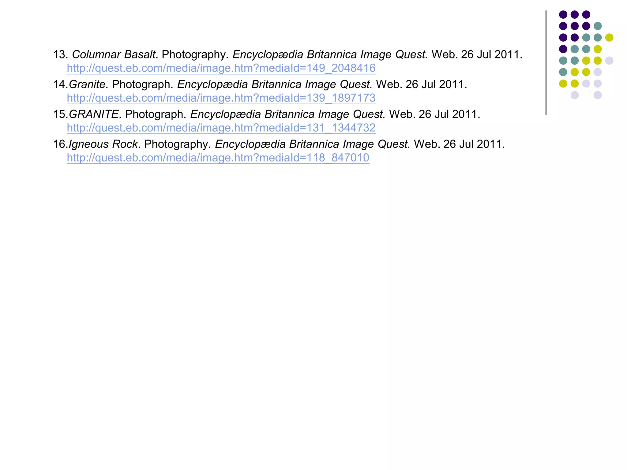 13. Columnar Basalt. Photography. Encyclopædia Britannica Image Quest. Web. 26 Jul 2011.
   http://quest.eb.com/media/image.htm?mediaId=149_2048416
14.Granite. Photograph. Encyclopædia Britannica Image Quest. Web. 26 Jul 2011.
   http://quest.eb.com/media/image.htm?mediaId=139_1897173
15.GRANITE. Photograph. Encyclopædia Britannica Image Quest. Web. 26 Jul 2011.
   http://quest.eb.com/media/image.htm?mediaId=131_1344732
16.Igneous Rock. Photography. Encyclopædia Britannica Image Quest. Web. 26 Jul 2011.
   http://quest.eb.com/media/image.htm?mediaId=118_847010
 