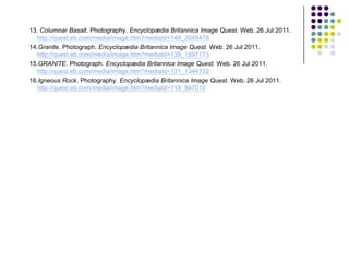 13. Columnar Basalt. Photography. Encyclopædia Britannica Image Quest. Web. 26 Jul 2011.
   http://quest.eb.com/media/image.htm?mediaId=149_2048416
14.Granite. Photograph. Encyclopædia Britannica Image Quest. Web. 26 Jul 2011.
   http://quest.eb.com/media/image.htm?mediaId=139_1897173
15.GRANITE. Photograph. Encyclopædia Britannica Image Quest. Web. 26 Jul 2011.
   http://quest.eb.com/media/image.htm?mediaId=131_1344732
16.Igneous Rock. Photography. Encyclopædia Britannica Image Quest. Web. 26 Jul 2011.
   http://quest.eb.com/media/image.htm?mediaId=118_847010
 
