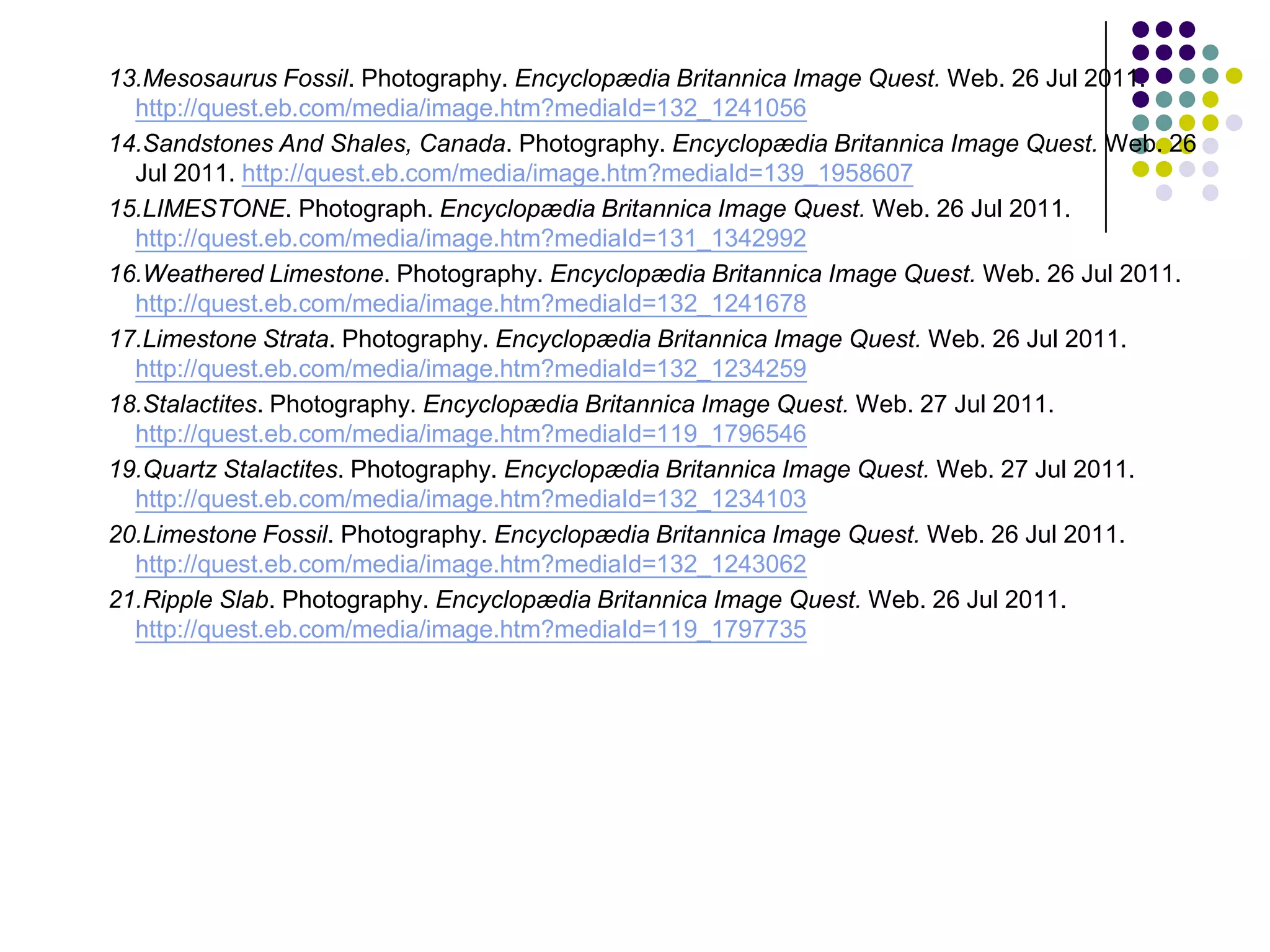 13.Mesosaurus Fossil. Photography. Encyclopædia Britannica Image Quest. Web. 26 Jul 2011.
  http://quest.eb.com/media/image.htm?mediaId=132_1241056
14.Sandstones And Shales, Canada. Photography. Encyclopædia Britannica Image Quest. Web. 26
  Jul 2011. http://quest.eb.com/media/image.htm?mediaId=139_1958607
15.LIMESTONE. Photograph. Encyclopædia Britannica Image Quest. Web. 26 Jul 2011.
  http://quest.eb.com/media/image.htm?mediaId=131_1342992
16.Weathered Limestone. Photography. Encyclopædia Britannica Image Quest. Web. 26 Jul 2011.
  http://quest.eb.com/media/image.htm?mediaId=132_1241678
17.Limestone Strata. Photography. Encyclopædia Britannica Image Quest. Web. 26 Jul 2011.
  http://quest.eb.com/media/image.htm?mediaId=132_1234259
18.Stalactites. Photography. Encyclopædia Britannica Image Quest. Web. 27 Jul 2011.
  http://quest.eb.com/media/image.htm?mediaId=119_1796546
19.Quartz Stalactites. Photography. Encyclopædia Britannica Image Quest. Web. 27 Jul 2011.
  http://quest.eb.com/media/image.htm?mediaId=132_1234103
20.Limestone Fossil. Photography. Encyclopædia Britannica Image Quest. Web. 26 Jul 2011.
  http://quest.eb.com/media/image.htm?mediaId=132_1243062
21.Ripple Slab. Photography. Encyclopædia Britannica Image Quest. Web. 26 Jul 2011.
  http://quest.eb.com/media/image.htm?mediaId=119_1797735
 