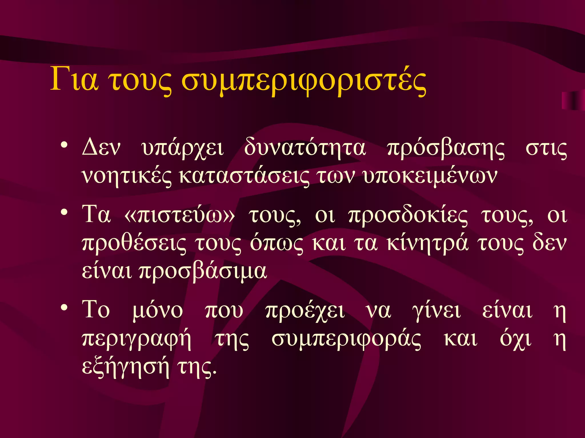 Για τους συμπεριφοριστές   Δ εν υπάρχει δυνατότητα πρόσβασης στις νοητικές καταστάσεις των υποκειμένων  Τ α «πιστεύω» τους, οι προσδοκίες τους, οι προθέσεις τους όπως και τα κίνητρά τους δεν είναι προσβάσιμα Τ ο μόνο που προέχει να γίνει είναι η περιγραφή της συμπεριφοράς και όχι η εξήγησή της.   