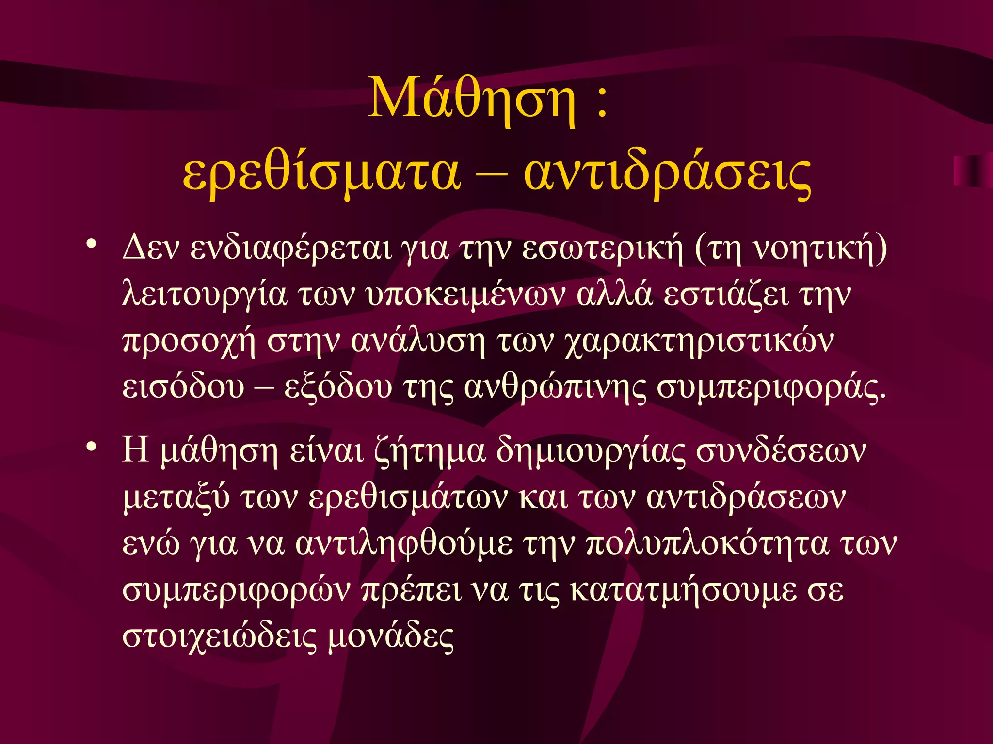 Μάθηση :  ερεθίσματα – αντιδράσεις Δ εν ενδιαφέρεται για την εσωτερική (τη νοητική) λειτουργία των υποκειμένων αλλά εστιάζει την προσοχή στην ανάλυση των χαρακτηριστικών εισόδου – εξόδου της ανθρώπινης συμπεριφοράς.  Η μάθηση   είναι ζήτημα δημιουργίας συνδέσεων μεταξύ των ερεθισμάτων και των αντιδράσεων ενώ για να αντιληφθούμε την πολυπλοκότητα των συμπεριφορών πρέπει να τις κατατμήσουμε σε στοιχειώδεις μονάδες 