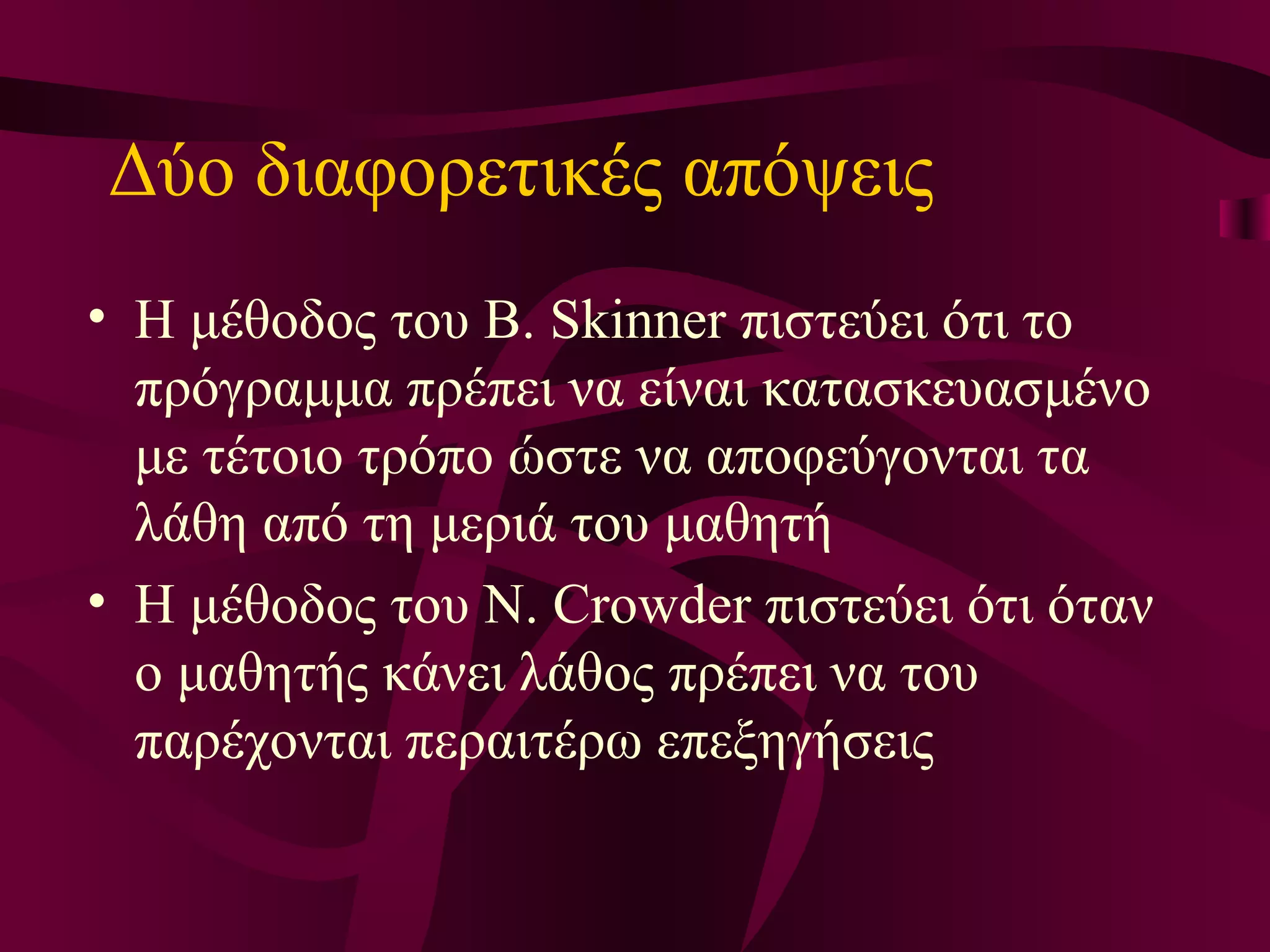 Δύο διαφορετικές απόψεις Η μέθοδος του B. Skinner πιστεύει ότι το πρόγραμμα πρέπει να είναι κατασκευασμένο με τέτοιο τρόπο ώστε να αποφεύγονται τα λάθη από τη μεριά του μαθητή Η μέθοδος του N. Crowder πιστεύει ότι όταν ο μαθητής κάνει λάθος πρέπει να του παρέχονται περαιτέρω επεξηγήσεις 