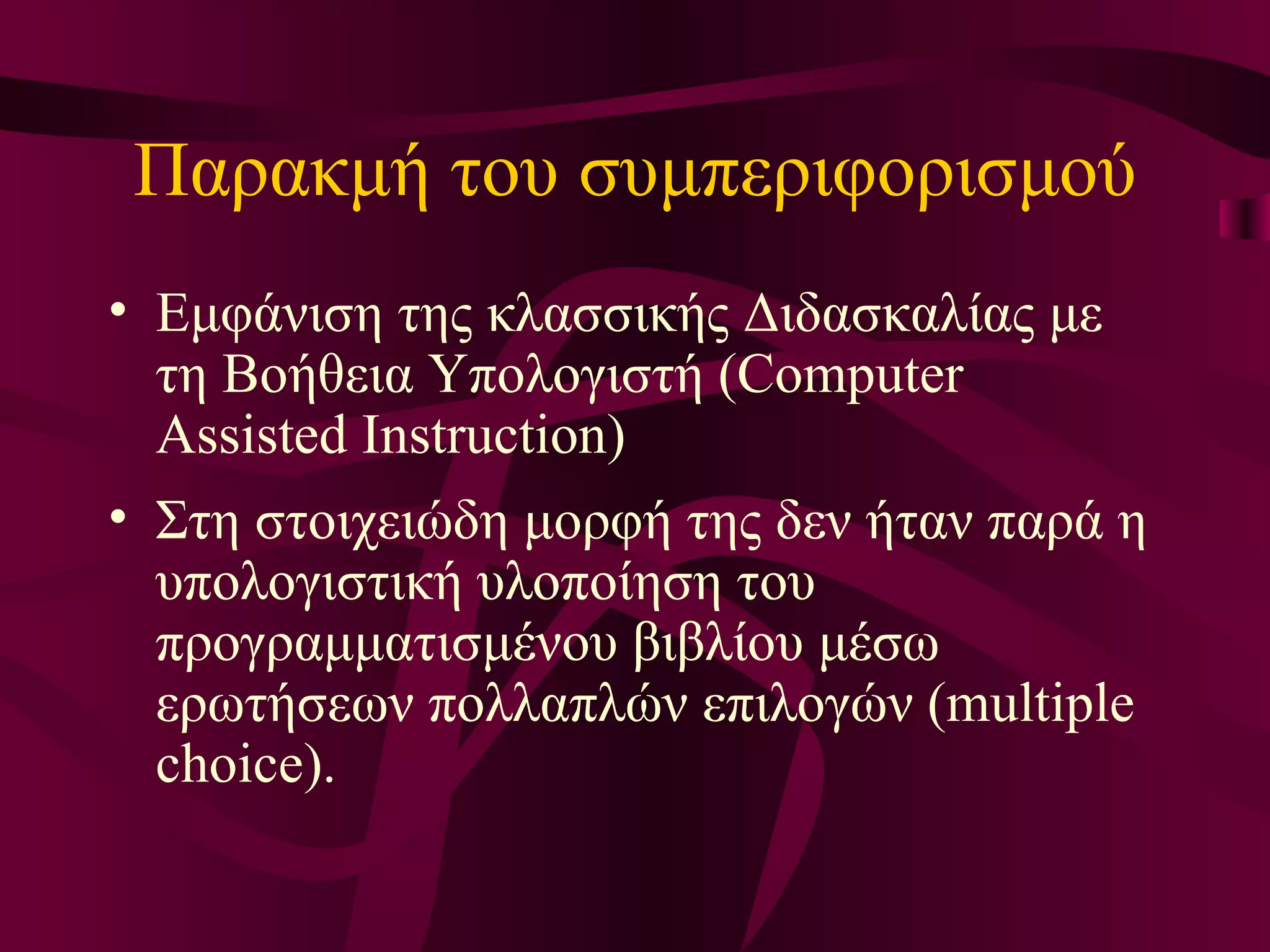 Π αρακμή  του συμπεριφορισμού Ε μφάνιση της κλασσικής Διδασκαλίας με τη Βοήθεια Υπολογιστή (Computer Assisted Instruction)  Σ τη στοιχειώδη μορφή της δεν ήταν παρά η υπολογιστική υλοποίηση του προγραμματισμένου βιβλίου μέσω ερωτήσεων πολλαπλών επιλογών (multiple choice).  