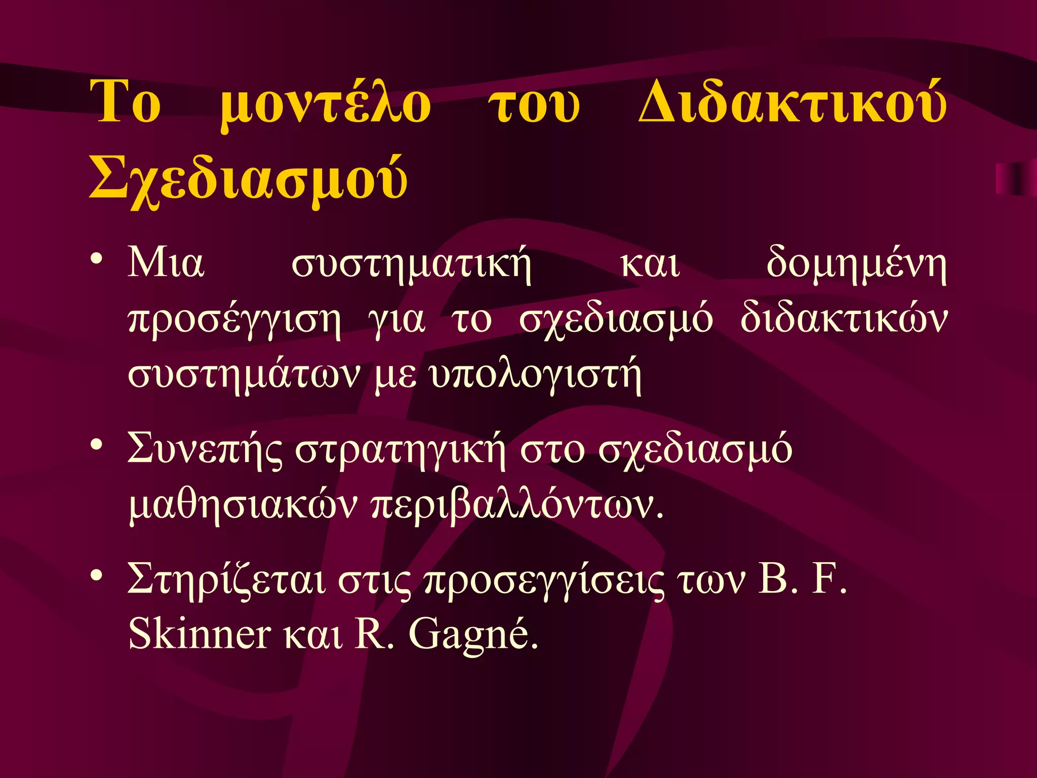 Το μοντέλο του Διδακτικού Σχεδιασμού  Μ ια συστηματική και δομημένη προσέγγιση για το σχεδιασμό διδακτικών συστημάτων με υπολογιστή  Σ υνεπή ς  στρατηγική στο σχεδιασμό μαθησιακών περιβαλλόντων.  Σ τηρίζεται στις προσεγγίσεις των B. F. Skinner και R. Gagné.  