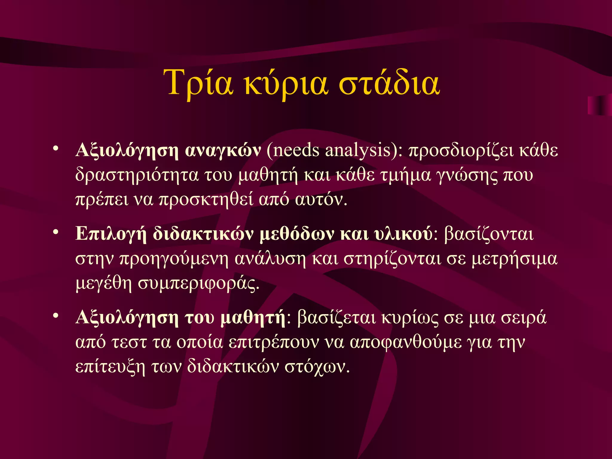 Τρία κύρια στάδια  Αξιολόγηση αναγκών  (needs analysis): προσδιορίζει κάθε δραστηριότητα του μαθητή και κάθε τμήμα γνώσης που πρέπει να προσκτηθεί από αυτόν.  Επιλογή διδακτικών μεθόδων και υλικού : βασίζονται στην προηγούμενη ανάλυση και στηρίζονται σε μετρήσιμα μεγέθη συμπεριφοράς.  Αξιολόγηση του μαθητή : βασίζεται κυρίως σε μια σειρά από τεστ τα οποία επιτρέπουν να αποφανθούμε για την επίτευξη των διδακτικών στόχων. 