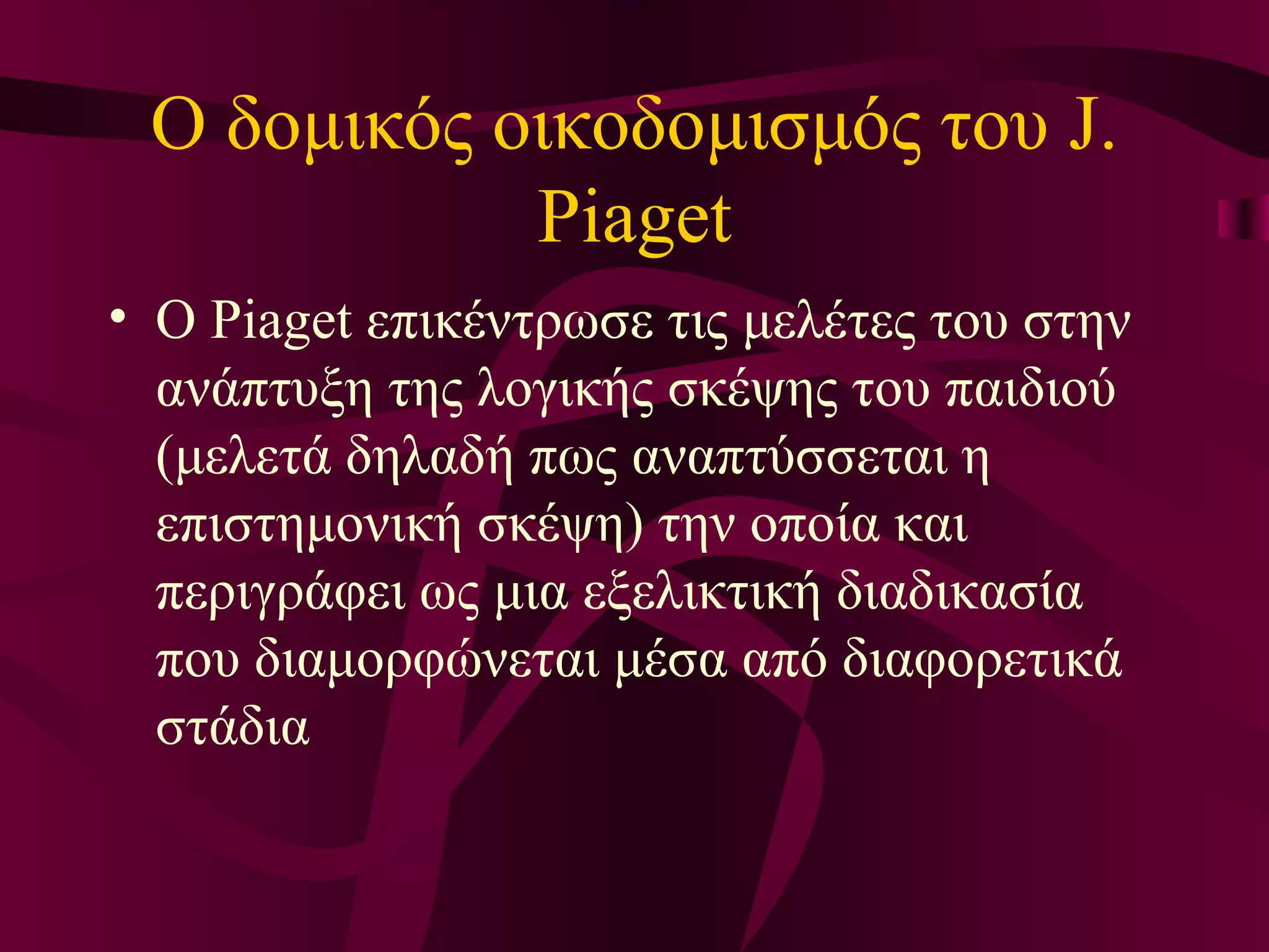 Ο δομικός οικοδομισμός του J. Piaget Ο Piaget επικέντρωσε τις μελέτες του στην ανάπτυξη της λογικής σκέψης του παιδιού (μελετά δηλαδή πως αναπτύσσεται η επιστημονική σκέψη) την οποία και περιγράφει ως μια εξελικτική διαδικασία που διαμορφώνεται μέσα από διαφορετικά στάδια  