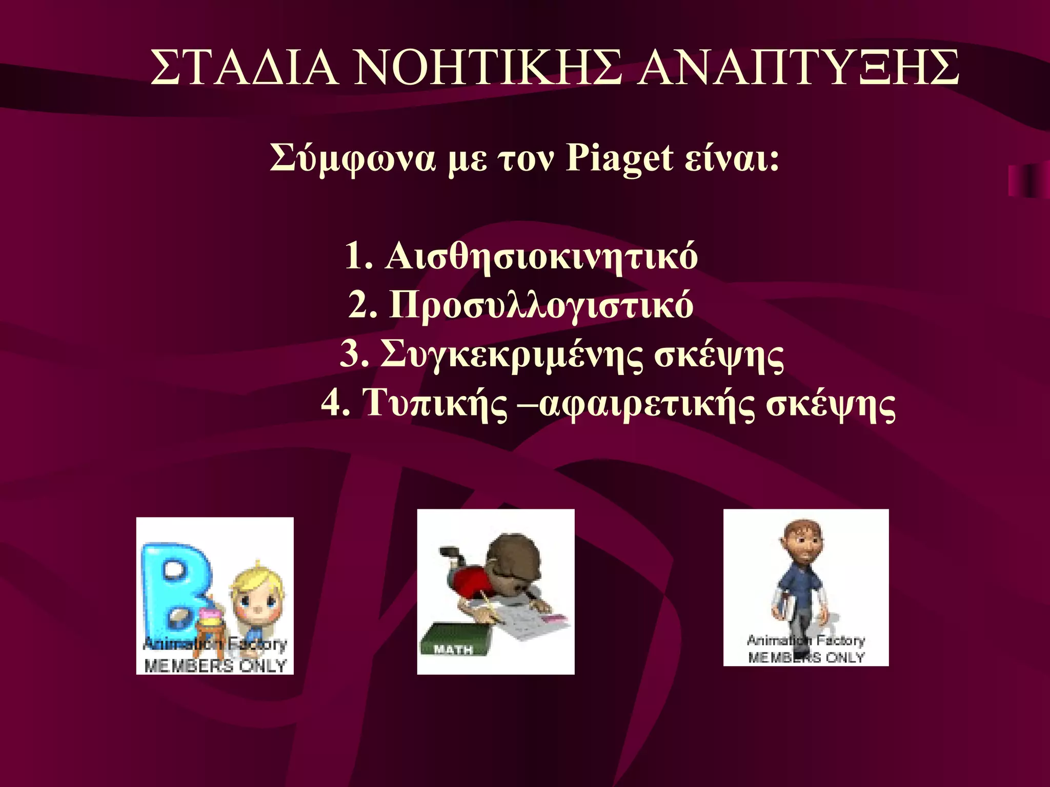 Σύμφωνα με τον  Piaget  είναι: 1. Αισθησιοκινητικό 2. Προσυλλογιστικό 3. Συγκεκριμένης σκέψης 4. Τυπικής –αφαιρετικής σκέψης   ΣΤΑΔΙΑ ΝΟΗΤΙΚΗΣ ΑΝΑΠΤΥΞΗΣ 