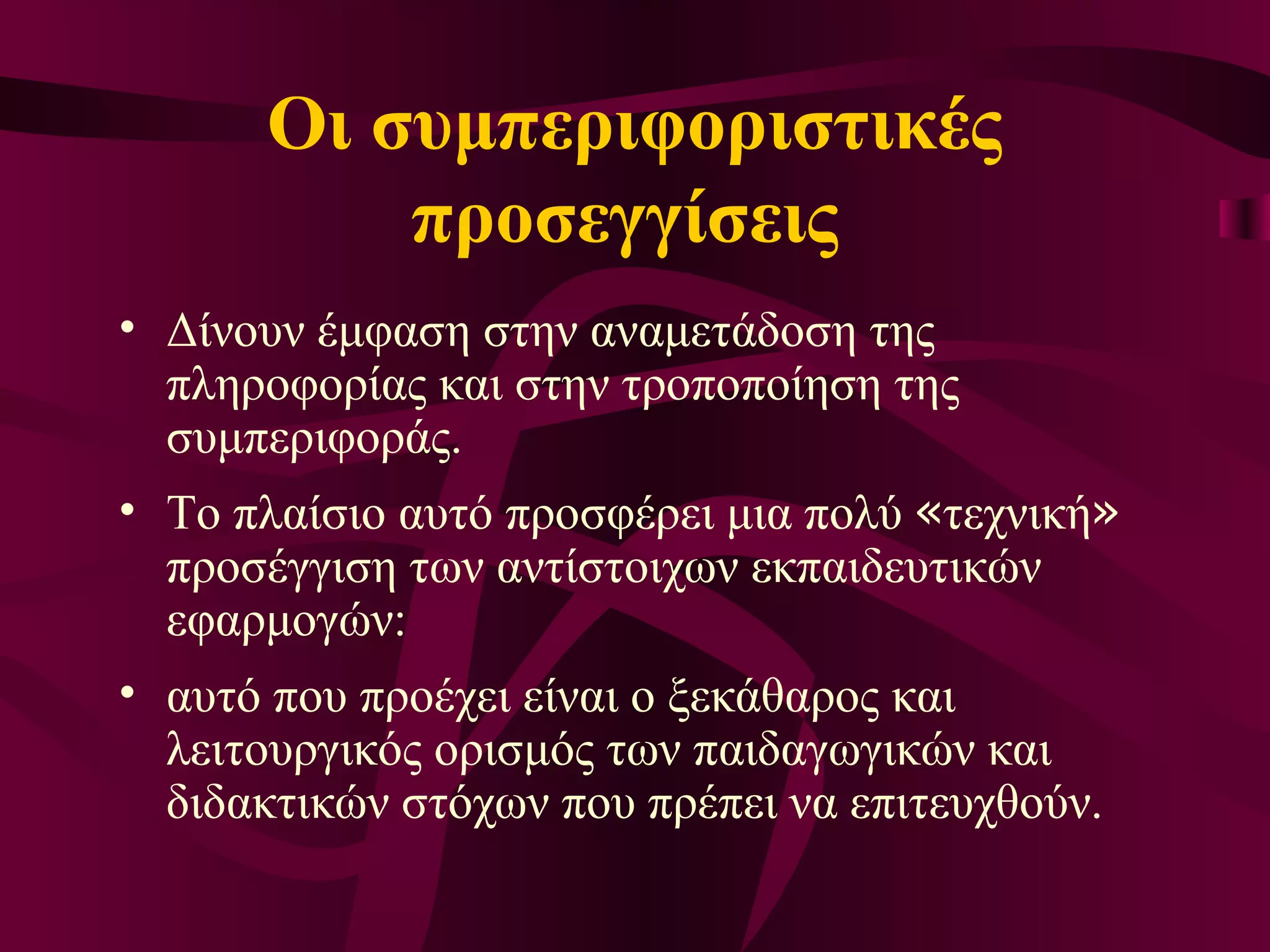 Οι συμπεριφοριστικές προσεγγίσεις  Δίνουν έμφαση στην αναμετάδοση της πληροφορίας και στην τροποποίηση της συμπεριφοράς.  Το πλαίσιο αυτό προσφέρει μια πολύ  « τεχνική »  προσέγγιση των αντίστοιχων εκπαιδευτικών εφαρμογών:  αυτό που προέχει είναι ο ξεκάθαρος και λειτουργικός ορισμός των παιδαγωγικών και διδακτικών στόχων που πρέπει να επιτευχθούν.  