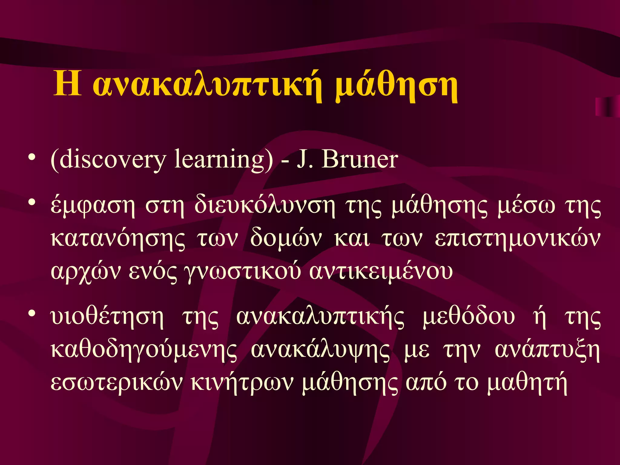 Η ανακαλυπτική μάθηση (discovery learning)  -  J. Bruner  έμφαση στη διευκόλυνση της μάθησης μέσω της κατανόησης των δομών και των επιστημονικών αρχών ενός γνωστικού αντικειμένου υιοθέτηση της ανακαλυπτικής μεθόδου ή της καθοδηγούμενης ανακάλυψης με την ανάπτυξη εσωτερικών κινήτρων μάθησης από το μαθητ ή 