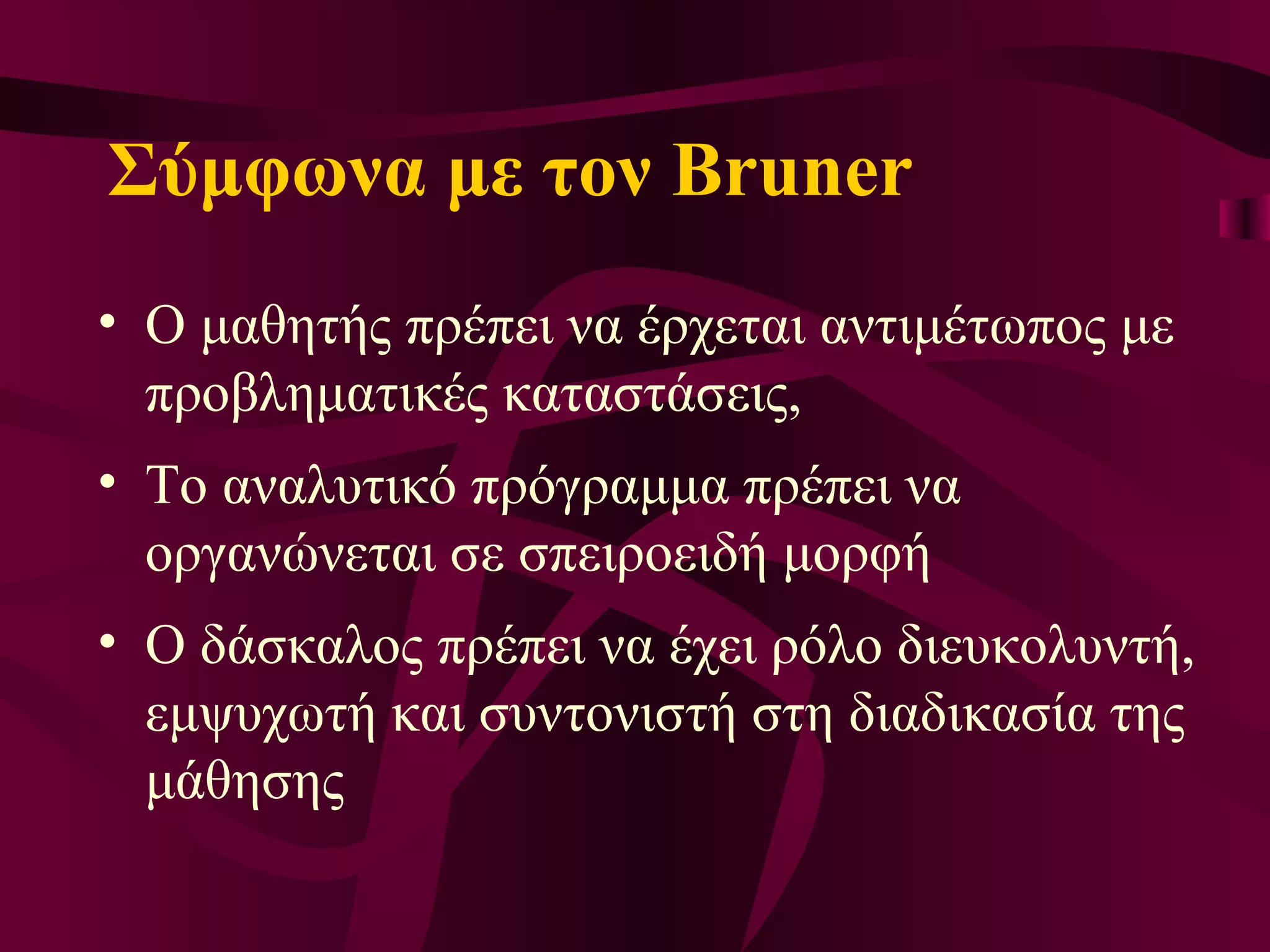 Σύμφωνα με τον Bruner Ο  μαθητής πρέπει να έρχεται αντιμέτωπος με προβληματικές καταστάσεις,  Τ ο αναλυτικό πρόγραμμα πρέπει να οργανώνεται σε σπειροειδή μορφή  Ο  δάσκαλος πρέπει να έχει ρόλο διευκολυντή, εμψυχωτή και συντονιστή στη διαδικασία της μάθησης 